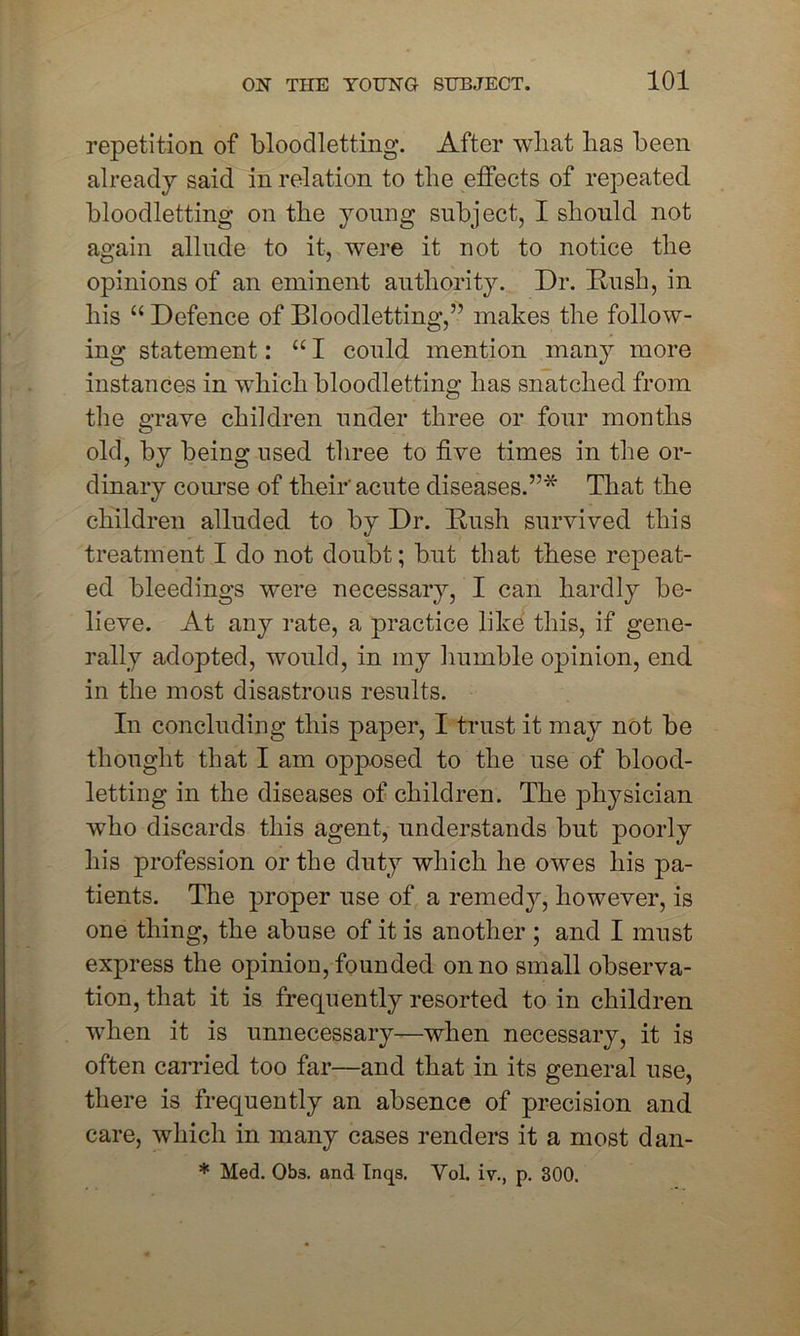 repetition of bloodletting. After wbat has been already said in relation to the effects of repeated, bloodletting on the young subject, I should not again allude to it, were it not to notice the opinions of an eminent authority. Dr. Rush, in his “ Defence of Bloodletting,” makes the follow- ing statement: “ I could mention many more instances in which bloodletting has snatched from the e-rave children under three or four months O old, by being used three to five times in the or- dinary course of their'acute diseases.”* That the children alluded to by Dr. Rush survived this treatment I do not doubt; but that these repeat- ed bleedings were necessary, I can hardly be- lieve. At any rate, a practice like this, if gene- rally adopted, would, in my humble opinion, end in the most disastrous results. In concluding this paper, I trust it may not be thought that I am opposed to the use of blood- letting in the diseases of children. The physician who discards this agent, understands but poorly his profession or the duty which he owes his pa- tients. The proper use of a remedy, however, is one thing, the abuse of it is another ; and I must express the opinion, founded on no small observa- tion, that it is frequently resorted to in children when it is unnecessary—when necessary, it is often carried too far—and that in its general use, there is frequently an absence of precision and care, which in many cases renders it a most dan- * Med. 0b3. and Inqs. Vol. iv., p. 300.