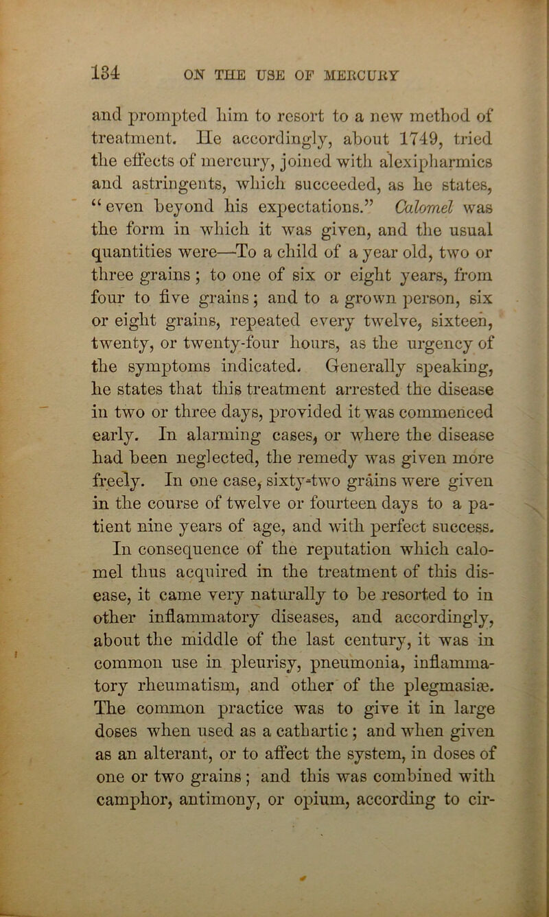 and prompted liim to resort to a new method of treatment. lie accordingly, about 1749, tried the effects of mercury, joined with alexipharmics and astringents, which succeeded, as he states, “ even beyond his expectations.” Calomel was the form in which it was given, and the usual quantities were—To a child of a year old, two or three grains; to one of six or eight years, from four to five grains; and to a grown person, six or eight grains, repeated every twelve, sixteen, twenty, or twenty-four hours, as the urgency of the symptoms indicated. Generally speaking, he states that this treatment arrested the disease in two or three days, provided it was commenced early. In alarming cases* or where the disease had been neglected, the remedy was given more freely. In one case* sixty-two grains were given in the course of twelve or fourteen days to a pa- tient nine years of age, and with perfect success. In consequence of the reputation which calo- mel thus acquired in the treatment of this dis- ease, it came very naturally to be resorted to in other inflammatory diseases, and accordingly, about the middle of the last century, it was in common use in pleurisy, pneumonia, inflamma- tory rheumatism, and other of the plegmasiae. The common practice was to give it in large doses when used as a cathartic ; and when given as an alterant, or to affect the system, in doses of one or two grains ; and this was combined with camphor, antimony, or opium, according to cir-