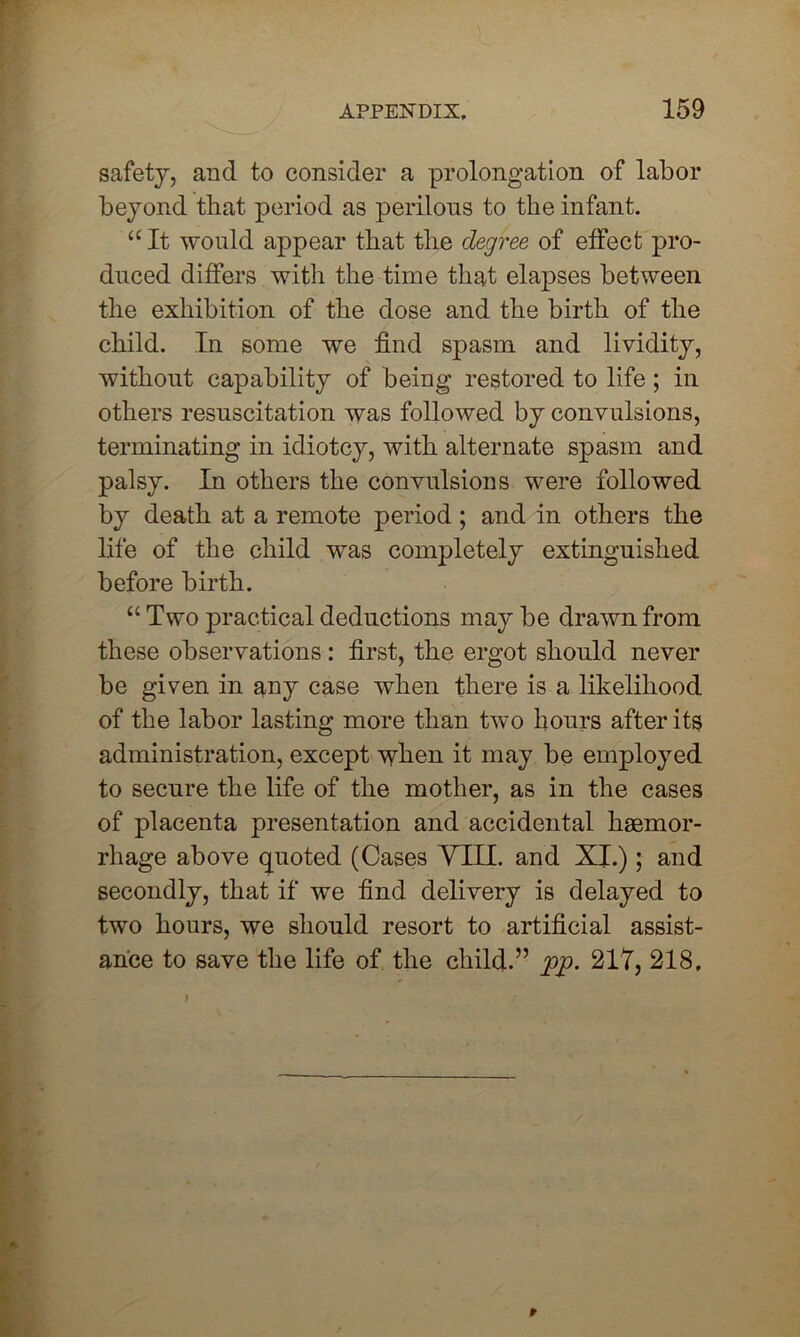 safety, and to consider a prolongation of labor beyond that period as perilous to the infant. “ It would appear that the degree of effect pro- duced differs with the time that elapses between the exhibition of the dose and the birth of the child. In some we find spasm and lividity, without capability of being restored to life; in others resuscitation was followed by convulsions, terminating in idiotcy, with alternate spasm and palsy. In others the convulsions were followed by death at a remote period; and in others the life of the child was completely extinguished before birth. “ Two practical deductions may be drawn from these observations : first, the ergot should never be given in any case when there is a likelihood of the labor lasting more than two hours after its administration, except when it may be employed to secure the life of the mother, as in the cases of placenta presentation and accidental haemor- rhage above quoted (Cases VIII. and XI.); and secondly, that if we find delivery is delayed to two hours, we should resort to artificial assist- ance to save the life of the child.” pp. 217, 218,