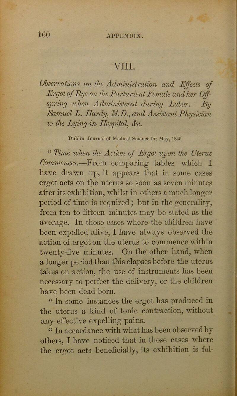 VIII. Observations on the Administration and Effects of Ergot of Rye on the Parturient Female and her Off- spring when Administered during Labor. By Samuel L. Hardy, M.D., and Assistant Physician to the Lying-in Hospital, &c. Dublin Journal of Medical Science for May, 1846. 11 Time when the Action of Ergot upon the Uterus Commences.—From comparing tables which I have drawn up, it appears that in some cases ergot acts on the uterus so soon as seven minutes after its exhibition, whilst in others a much longer period of time is required; but in the generality, from ten to fifteen minutes may be slated as the average. In those cases where the children have been expelled alive, I have always observed the action of ergot on the uterus to commence within twenty-five minutes. On the other hand, when a longer period than this elapses before the uterus takes on action, the use of instruments has been necessary to perfect the delivery, or the children have been dead-born. “ In some instances the ergot has produced in the uterus a kind of tonic contraction, without any effective expelling pains. u In accordance with what has been observed by others, I have noticed that in those cases where the ergot acts beneficially, its exhibition is lbl-