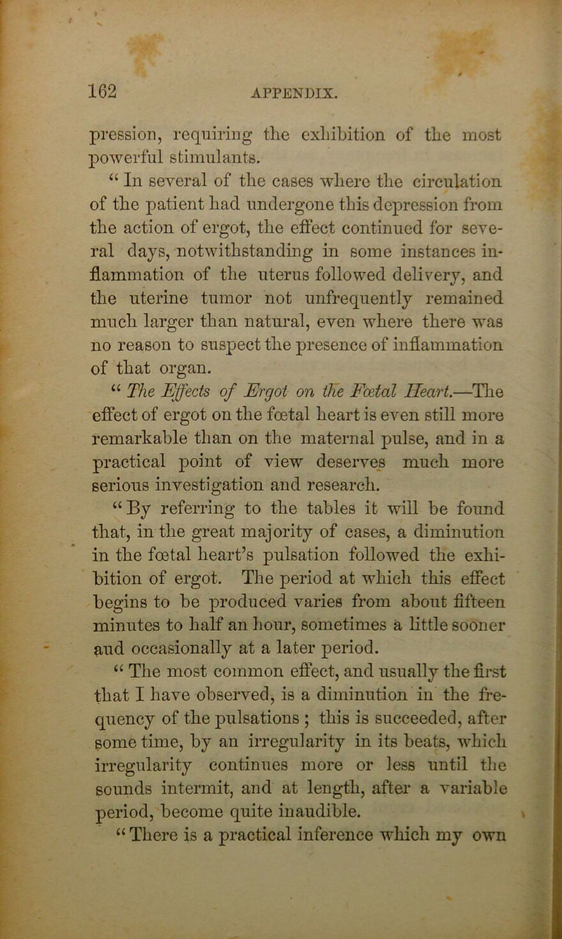 pression, requiring the exhibition of the most powerful stimulants. “ In several of the cases where the circulation of the patient had undergone this depression from the action of ergot, the effect continued for seve- ral days, notwithstanding in some instances in- flammation of the uterus followed delivery, and the uterine tumor not unfrequently remained much larger than natural, even where there was no reason to suspect the presence of inflammation of that organ. “ The Effects of Ergot on the Foetal Heart.—The effect of ergot on the foetal heart is even still more remarkable than on the maternal pulse, and in a practical point of view deserves much more serious investigation and research. “By referring to the tables it will be found that, in the great majority of cases, a diminution in the foetal heart’s pulsation followed the exhi- bition of ergot. The period at which this effect begins to be produced varies from about fifteen minutes to half an hour, sometimes a little sooner and occasionally at a later period. “ The most common effect, and usually the first that I have observed, is a diminution in the fre- quency of the pulsations ; this is succeeded, after some time, by an irregularity in its beats, which irregularity continues more or less until the sounds intermit, and at length, after a variable period, become quite inaudible. “ There is a practical inference which my own