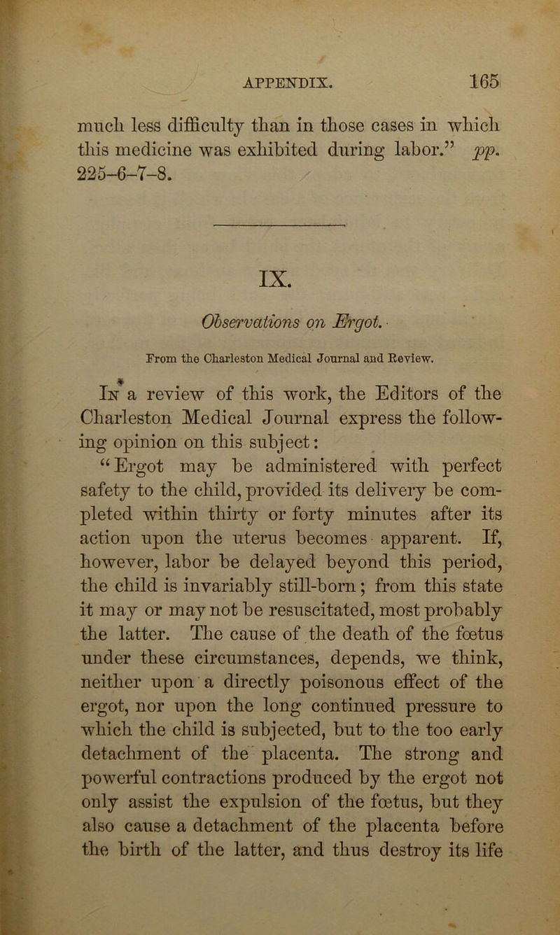 much less difficulty than in those cases in which this medicine was exhibited during labor.” pp. 225-6-7-8. IX. Observations on Ergot. From the Charleston Medical Journal and Review. In a review of this work, the Editors of the Charleston Medical Journal express the follow- ing opinion on this subject: “Ergot may be administered with perfect safety to the child, provided its delivery be com- pleted within thirty or forty minutes after its action upon the uterus becomes apparent. If, however, labor be delayed beyond this period, the child is invariably still-born; from this state it may or may not be resuscitated, most probably the latter. The cause of the death of the foetus under these circumstances, depends, we think, neither upon a directly poisonous effect of the ergot, nor upon the long continued pressure to which the child is subjected, but to the too early detachment of the placenta. The strong and powerful contractions produced by the ergot not only assist the expulsion of the foetus, but they also cause a detachment of the placenta before the birth of the latter, and thus destroy its life