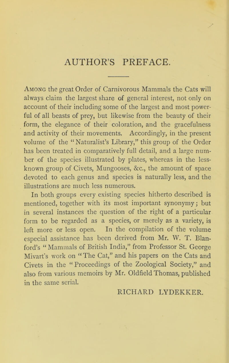 AUTHOR’S PREFACE. Among the great Order of Carnivorous Mammals the Cats will always claim the largest share of general interest, not only on account of their including some of the largest and most power- ful of all beasts of prey, but likewise from the beauty of their form, the elegance of their coloration, and the gracefulness and activity of their movements. Accordingly, in the present volume of the “Naturalist’s Library,” this group of the Order has been treated in comparatively full detail, and a large num- ber of the species illustrated by plates, whereas in the less- known group of Civets, Mungooses, &c., the amount of space devoted to each genus and species is naturally less, and the illustrations are much less numerous. In both groups every existing species hitherto described is mentioned, together with its most important synonymy; but in several instances the question of the right of a particular form to be regarded as a species, or merely as a variety, is left more or less open. In the compilation of the volume especial assistance has been derived from Mr. W. T. Elan- ford’s “ Mammals of British India,” from Professor St. George Mivart’s work on “The Cat,” and his papers on the Cats and Civets in the “Proceedings of the Zoological Society,” and also from various memoirs by Mr. Oldfield Thomas, published in the same serial. RICHARD LYDEKKER.