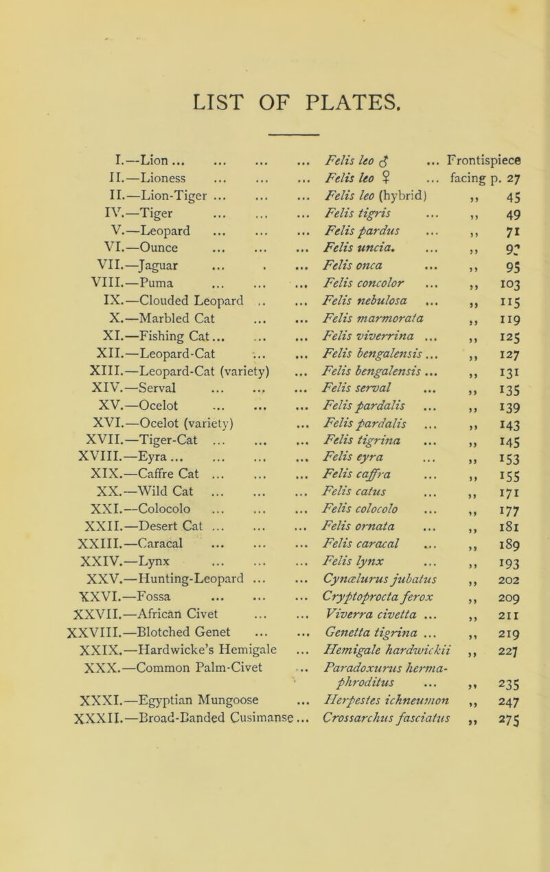 LIST OF PLATES. I.—Lion II.—Lioness II.—Lion-Tiger ... IV.—Tiger V.—Leopard VI.—Ounce VII.—Jaguar VIII.—Puma ... ... ... IX.—Clouded Leopard .. X.—Marbled Cat XI.—Fishing Cat XII.—Leopard-Cat XIII. —Leopard-Cat (variety) XIV. —Serval ... ... XV.—Ocelot XVI.—Ocelot (variety) XVII.—Tiger-Cat XVIII.—Eyra XIX.—Caffre Cat XX.—Wild Cat XXI.—Colocolo XXII.—Desert Cat ... XXIII.—Caracal XXIV.—Lynx XXV.—Hunting-Leopard XXVI.—Fossa XXVII.—African Civet XXVIII.—Blotched Genet XXIX.—Ilardwicke’s Hemigale XXX. —Common Palm-Civet XXXI. —Egyptian Mungoose XXXII.—Broad-Banded Cusimanse... Felis leo <$ ... Frontispiece Felts leo $ ... facing p. 27 Fells leo (hybrid) > 45 Fells tigris 49 Fells pardus 71 Fells uncia. 9: Fells one a 95 Felis concolor 103 Fells nebtilosa ”5 Felis marmoraia 119 Felis viverrina ... 125 Felis bengalensis ,.. 127 Felis bengalensis... 131 Felis serval 135 Felis pardalis 139 Felis pardalis 143 Felis tigrina i45 Felis eyra 153 Felis caffra 155 Felis catus 171 Felis colocolo 177 Felis ornata 181 Felis caracal 189 Felis lynx 193 Cyncelurus jubatus 202 Cryptoprocta ferox 209 Viverra civetta ... 211 Genetla tigrina ... 219 Hemigale hardwickii 227 Paradoxurus herma- phroditus 235 Herpesies ichneumon 247 Crossarchus fasciatus 275