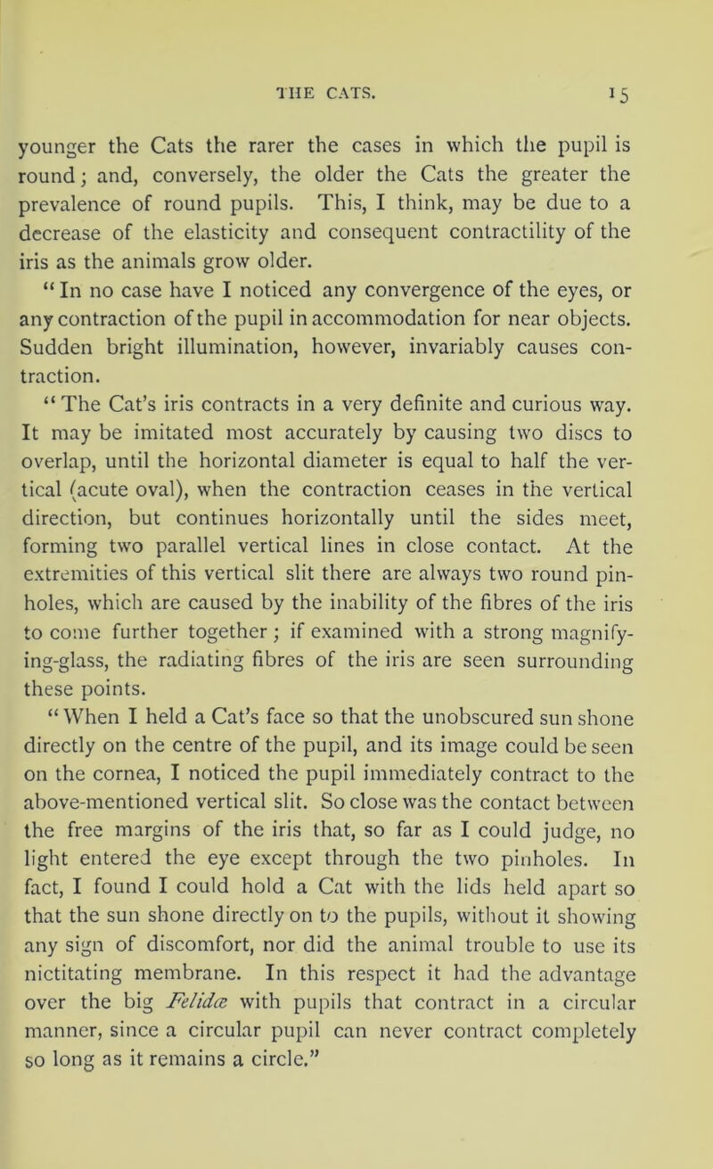 younger the Cats the rarer the cases in which the pupil is round; and, conversely, the older the Cats the greater the prevalence of round pupils. This, I think, may be due to a decrease of the elasticity and consequent contractility of the iris as the animals grow older. “ In no case have I noticed any convergence of the eyes, or any contraction of the pupil in accommodation for near objects. Sudden bright illumination, however, invariably causes con- traction. “The Cat’s iris contracts in a very definite and curious way. It may be imitated most accurately by causing two discs to overlap, until the horizontal diameter is equal to half the ver- tical (acute oval), when the contraction ceases in the vertical direction, but continues horizontally until the sides meet, forming two parallel vertical lines in close contact. At the extremities of this vertical slit there are always two round pin- holes, which are caused by the inability of the fibres of the iris to come further together; if examined with a strong magnify- ing-glass, the radiating fibres of the iris are seen surrounding these points. “When I held a Cat’s face so that the unobscured sun shone directly on the centre of the pupil, and its image could be seen on the cornea, I noticed the pupil immediately contract to the above-mentioned vertical slit. So close was the contact between the free margins of the iris that, so far as I could judge, no light entered the eye except through the two pinholes. In fact, I found I could hold a Cat with the lids held apart so that the sun shone directly on to the pupils, without it showing any sign of discomfort, nor did the animal trouble to use its nictitating membrane. In this respect it had the advantage over the big Felidtz with pupils that contract in a circular manner, since a circular pupil can never contract completely so long as it remains a circle,”