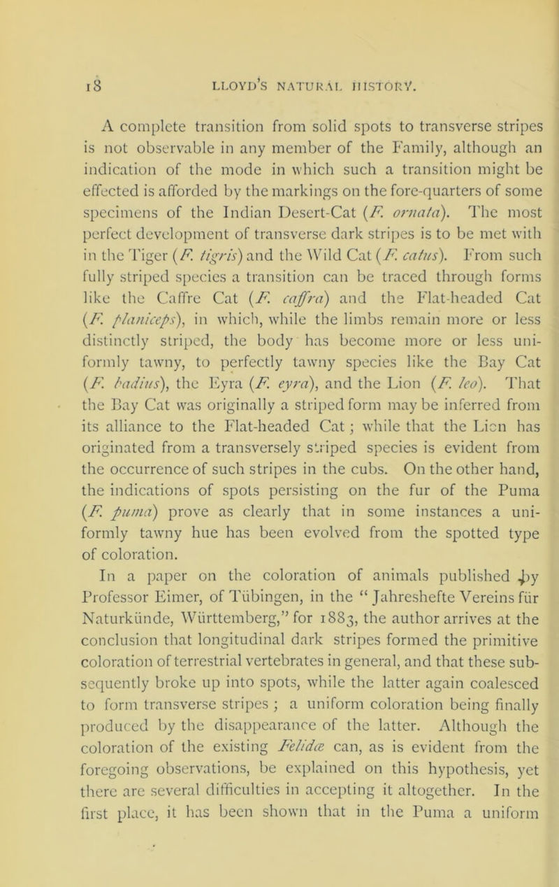 A complete transition from solid spots to transverse stripes is not observable in any member of the Family, although an indication of the mode in which such a transition might be effected is afforded by the markings on the fore-quarters of some specimens of the Indian Desert-Cat (F ornata). The most perfect development of transverse dark stripes is to be met with in the Tiger (F. tigris) and the Wild Cat (F catus). From such fully striped species a transition can be traced through forms like the Caffre Cat (F cajfrci) and the Flat-headed Cat (F planiceps), in which, while the limbs remain more or less distinctly striped, the body has become more or less uni- formly tawny, to perfectly tawny species like the Bay Cat {F. Radius), the Eyra (F eyra), and the Lion (F. led). That the Bay Cat was originally a striped form may be inferred from its alliance to the Flat-headed Cat; while that the Lien has originated from a transversely striped species is evident from the occurrence of such stripes in the cubs. On the other hand, the indications of spots persisting on the fur of the Puma (F puma) prove as clearly that in some instances a uni- formly tawny hue has been evolved from the spotted type of coloration. In a paper on the coloration of animals published Professor Eimer, of Tubingen, in the “ Jahreshefte Vereins fiir Naturkiinde, Wurttemberg,” for 1883, the author arrives at the conclusion that longitudinal dark stripes formed the primitive coloration of terrestrial vertebrates in general, and that these sub- sequently broke up into spots, while the latter again coalesced to form transverse stripes ; a uniform coloration being finally produced by the disappearance of the latter. Although the coloration of the existing Felidae, can, as is evident from the foregoing observations, be explained on this hypothesis, yet there are several difficulties in accepting it altogether. In the first place, it has been shown that in the Puma a uniform