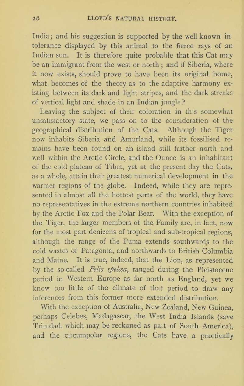 India; and his suggestion is supported by the well-known in tolerance displayed by this animal to the fierce rays of an Indian sun. It is therefore quite probable that this Cat may be an immigrant from the west or north; and if Siberia, where it now exists, should prove to have been its original home, what becomes of the theory as to the adaptive harmony ex- isting between its dark and light stripes, and the dark streaks of vertical light and shade in an Indian jungle? Leaving the subject of their coloration in this somewhat unsatisfactory state, we pass on to the consideration of the geographical distribution of the Cats. Although the Tiger now inhabits Siberia and Amurland, while its fossilised re- mains have been found on an island still farther north and well within the Arctic Circle, and the Ounce is an inhabitant of the cold plateau of Tibet, yet at the present day the Cats, as a whole, attain their greatest numerical development in the warmer regions of the globe. Indeed, while they are repre- sented in almost all the hottest parts of the world, they have no representatives in the extreme northern countries inhabited by the Arctic Fox and the Polar Bear. With the exception of the Tiger, the larger members of the Family are, in fact, now for the most part denizens of tropical and sub-tropical regions, although the range of the Puma extends southwards to the cold wastes of Patagonia, and northwards to British Columbia and Maine. It is true, indeed, that the Lion, as represented by the so-called Felis spelcea, ranged during the Pleistocene period in Western Europe as far north as England, yet we know too little of the climate of that period to draw any inferences from this former more extended distribution. With the exception of Australia, New Zealand, New Guinea, perhaps Celebes, Madagascar, the West India Islands (save Trinidad, which may be reckoned as part of South America), and the circumpolar regions, the Cats have a practically