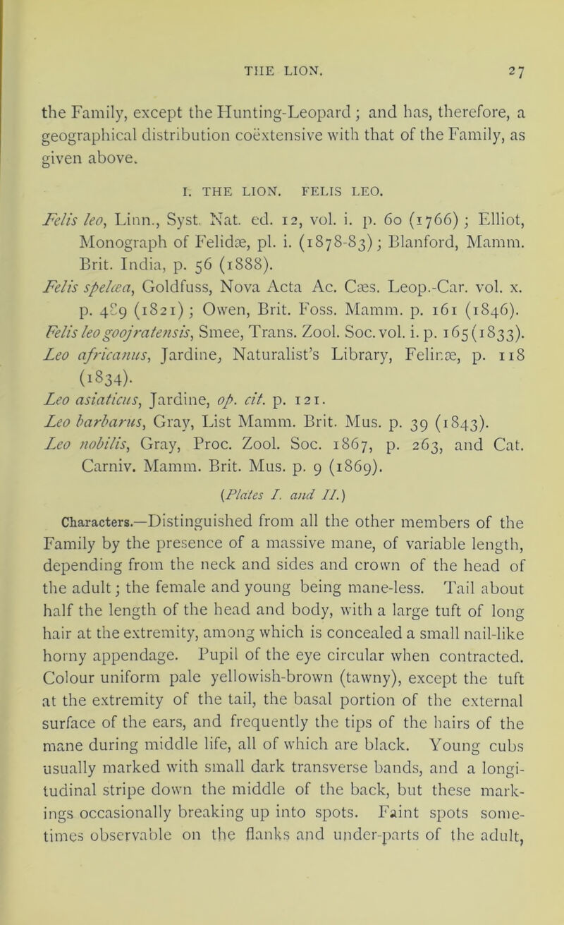 the Family, except the Hunting-Leopard ; and has, therefore, a geographical distribution coextensive with that of the Family, as given above. I. THE LION. FELIS LEO. Fells leo, Linn., Syst. Nat. ed. 12, vol. i. p. 60 (1766); Elliot, Monograph of Felidae, pi. i. (1878-83); Blanford, Mamm. Brit. India, p. 56 (1888). Felis spehca, Goldfuss, Nova Acta Ac. Caes. Leop.-Car. vol. x. p. 4C9 (1821); Owen, Brit. Foss. Mamm. p. 161 (1846). Felis leogoojratensis, Smee, Trans. Zool. Soc. vol. i. p. 165(1833). Leo africanus, Jardine, Naturalist’s Library, Felir.se, p. 118 (i834)- Leo asiaticus, Jardine, op. cit. p. 121. Leo barbarus, Gray, List Mamm. Brit. Mus. p. 39 (1843). L,eo nobilis, Gray, Proc. Zool. Soc. 1867, p. 263, and Cat. Carniv. Mamm. Brit. Mus. p. 9 (1869). (Plates I. and II.) Characters.—Distinguished from all the other members of the Family by the presence of a massive mane, of variable length, depending from the neck and sides and crown of the head of the adult; the female and young being mane-less. Tail about half the length of the head and body, with a large tuft of long hair at the extremity, among which is concealed a small nail-like horny appendage. Pupil of the eye circular when contracted. Colour uniform pale yellowish-brown (tawny), except the tuft at the extremity of the tail, the basal portion of the external surface of the ears, and frequently the tips of the hairs of the mane during middle life, all of which are black. Young cubs usually marked with small dark transverse bands, and a longi- tudinal stripe down the middle of the back, but these mark- ings occasionally breaking up into spots. Faint spots some- times observable on the flanks and under-parts of the adult,