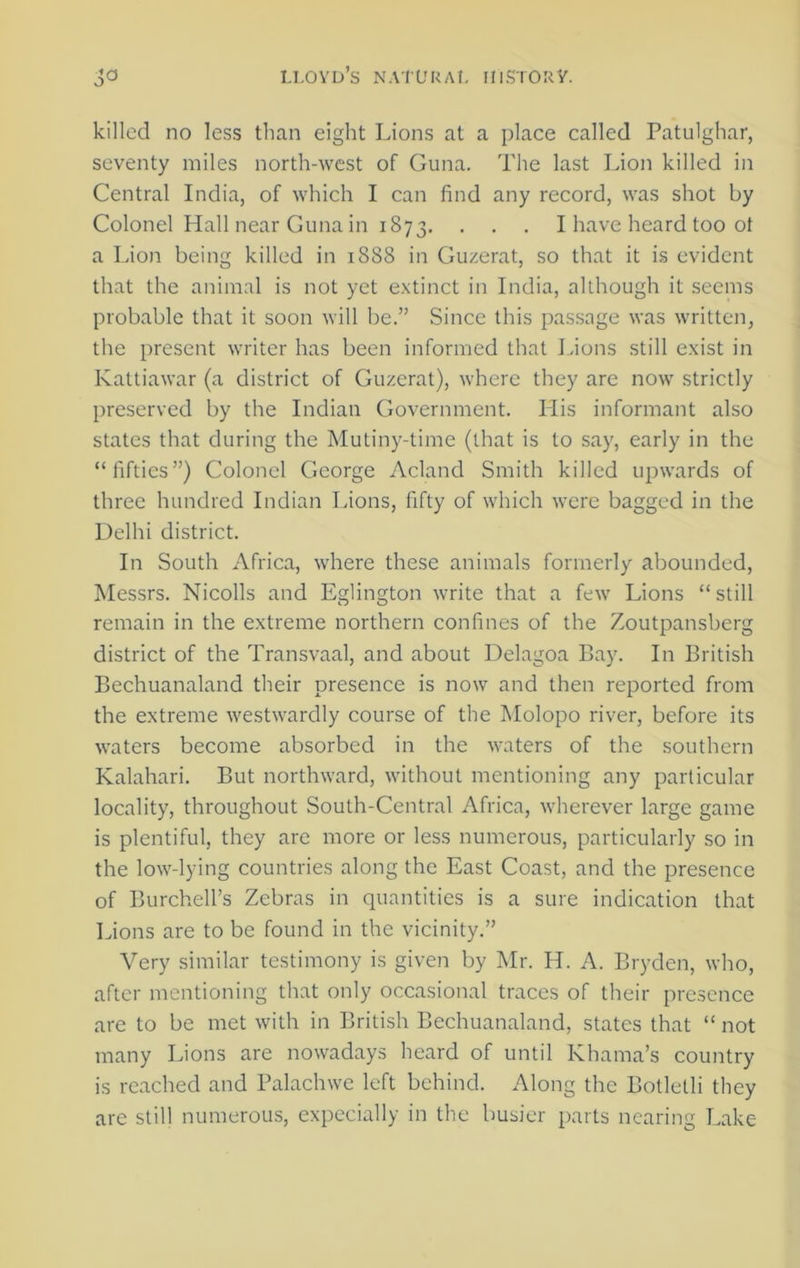 killed no less than eight Lions at a place called Patulghar, seventy miles north-west of Guna. The last Lion killed in Central India, of which I can find any record, was shot by Colonel Hall near Guna in 1873. . . . I have heard too ot a Lion being killed in 1888 in Guzerat, so that it is evident that the animal is not yet extinct in India, although it seems probable that it soon will be.” Since this passage was written, the present writer has been informed that Lions still exist in Kattiawar (a district of Guzerat), where they are now strictly preserved by the Indian Government. His informant also states that during the Mutiny-time (that is to say, early in the “fifties”) Colonel George Acland Smith killed upwards of three hundred Indian Lions, fifty of which were bagged in the Delhi district. In South Africa, where these animals formerly abounded, Messrs. Nicolls and Eglington write that a few Lions “still remain in the extreme northern confines of the Zoutpansberg district of the Transvaal, and about Delagoa Bay. In British Bechuanaland their presence is now and then reported from the extreme westwardly course of the Molopo river, before its waters become absorbed in the waters of the southern Kalahari. But northward, without mentioning any particular locality, throughout South-Central Africa, wherever large game is plentiful, they are more or less numerous, particularly so in the low-lying countries along the East Coast, and the presence of Burchell’s Zebras in quantities is a sure indication that Lions are to be found in the vicinity.” Very similar testimony is given by Mr. H. A. Bryden, who, after mentioning that only occasional traces of their presence are to be met with in British Bechuanaland, states that “ not many Lions are nowadays heard of until Khama’s country is reached and Palachwe left behind. Along the Botlelli they are still numerous, expecially in the busier parts nearing Lake