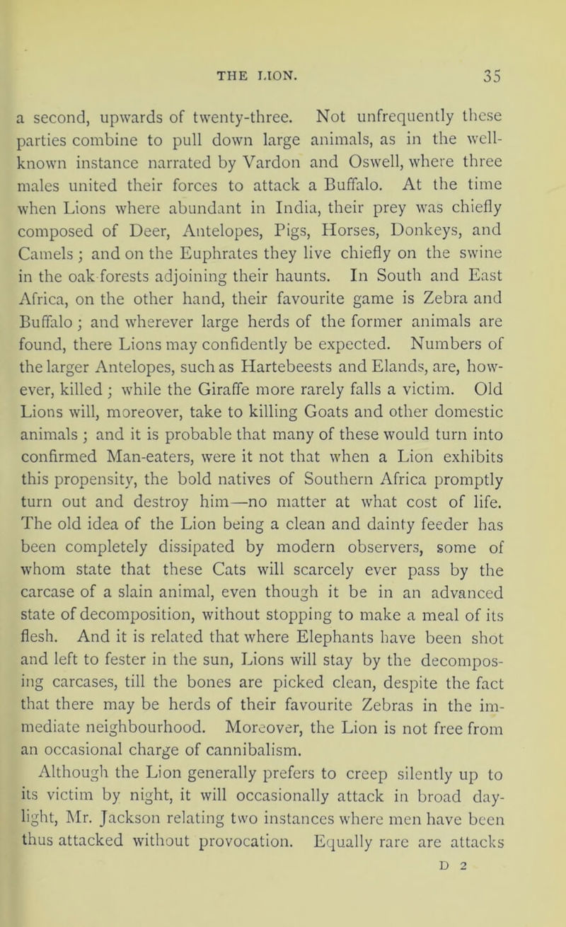 a second, upwards of twenty-three. Not unfrequently these parties combine to pull down large animals, as in the well- known instance narrated by Vardon and Oswell, where three males united their forces to attack a Buffalo. At the time when Lions where abundant in India, their prey was chiefly composed of Deer, Antelopes, Pigs, Horses, Donkeys, and Camels ; and on the Euphrates they live chiefly on the swine in the oak forests adjoining their haunts. In South and East Africa, on the other hand, their favourite game is Zebra and Buffalo; and wherever large herds of the former animals are found, there Lions may confidently be expected. Numbers of the larger Antelopes, such as Hartebeests and Elands, are, how- ever, killed ; while the Giraffe more rarely falls a victim. Old Lions will, moreover, take to killing Goats and other domestic animals ; and it is probable that many of these would turn into confirmed Man-eaters, were it not that when a Lion exhibits this propensity, the bold natives of Southern Africa promptly turn out and destroy him—no matter at what cost of life. The old idea of the Lion being a clean and dainty feeder has been completely dissipated by modern observers, some of whom state that these Cats will scarcely ever pass by the carcase of a slain animal, even though it be in an advanced state of decomposition, without stopping to make a meal of its flesh. And it is related that where Elephants have been shot and left to fester in the sun, Lions will stay by the decompos- ing carcases, till the bones are picked clean, despite the fact that there may be herds of their favourite Zebras in the im- mediate neighbourhood. Moreover, the Lion is not free from an occasional charge of cannibalism. Although the Lion generally prefers to creep silently up to its victim by night, it will occasionally attack in broad day- light, Mr. Jackson relating two instances where men have been thus attacked without provocation. Equally rare are attacks D 2