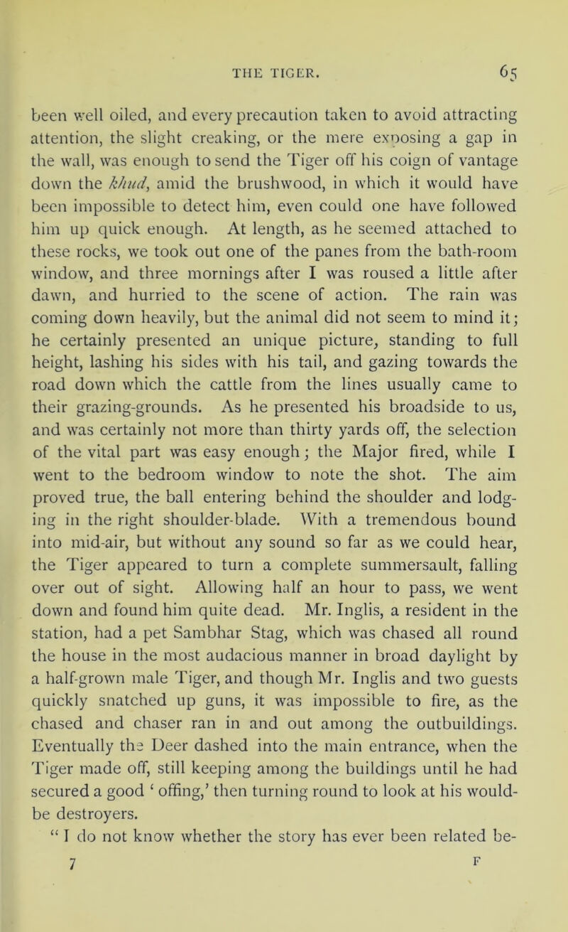 been well oiled, and every precaution taken to avoid attracting attention, the slight creaking, or the mere exposing a gap in the wall, was enough to send the Tiger off his coign of vantage down the k/iud, amid the brushwood, in which it would have been impossible to detect him, even could one have followed him up quick enough. At length, as he seemed attached to these rocks, we took out one of the panes from the bath-room window, and three mornings after I was roused a little after dawn, and hurried to the scene of action. The rain was coming down heavily, but the animal did not seem to mind it; he certainly presented an unique picture, standing to full height, lashing his sides with his tail, and gazing towards the road down which the cattle from the lines usually came to their grazing-grounds. As he presented his broadside to us, and was certainly not more than thirty yards off, the selection of the vital part was easy enough; the Major fired, while I went to the bedroom window to note the shot. The aim proved true, the ball entering behind the shoulder and lodg- ing in the right shoulder-blade. With a tremendous bound into mid-air, but without any sound so far as we could hear, the Tiger appeared to turn a complete summersault, falling over out of sight. Allowing half an hour to pass, we went down and found him quite dead. Mr. Inglis, a resident in the station, had a pet Sambhar Stag, which was chased all round the house in the most audacious manner in broad daylight by a half-grown male Tiger, and though Mr. Inglis and two guests quickly snatched up guns, it was impossible to fire, as the chased and chaser ran in and out among the outbuildings. Eventually the Deer dashed into the main entrance, when the Tiger made off, still keeping among the buildings until he had secured a good ‘ offing,’ then turning round to look at his would- be destroyers. “ I do not know whether the story has ever been related be- 7 F