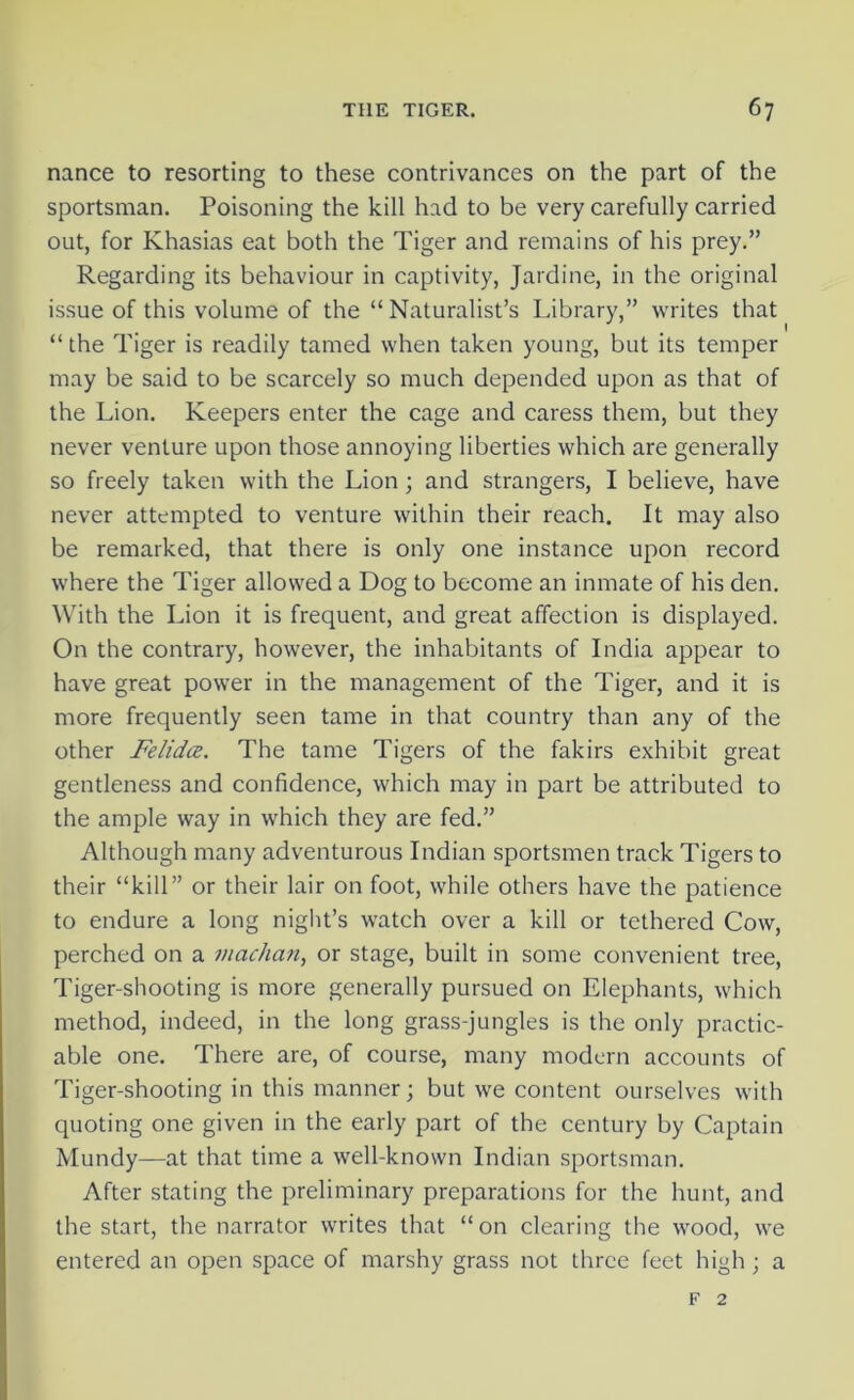 nance to resorting to these contrivances on the part of the sportsman. Poisoning the kill had to be very carefully carried out, for Khasias eat both the Tiger and remains of his prey.” Regarding its behaviour in captivity, Jardine, in the original issue of this volume of the “ Naturalist’s Library,” writes that “the Tiger is readily tamed when taken young, but its temper may be said to be scarcely so much depended upon as that of the Lion. Keepers enter the cage and caress them, but they never venture upon those annoying liberties which are generally so freely taken with the Lion; and strangers, I believe, have never attempted to venture within their reach. It may also be remarked, that there is only one instance upon record where the Tiger allowed a Dog to become an inmate of his den. With the Lion it is frequent, and great affection is displayed. On the contrary, however, the inhabitants of India appear to have great power in the management of the Tiger, and it is more frequently seen tame in that country than any of the other Felidce. The tame Tigers of the fakirs exhibit great gentleness and confidence, which may in part be attributed to the ample way in which they are fed.” Although many adventurous Indian sportsmen track Tigers to their “kill” or their lair on foot, while others have the patience to endure a long night’s watch over a kill or tethered Cow, perched on a machan, or stage, built in some convenient tree, Tiger-shooting is more generally pursued on Elephants, which method, indeed, in the long grass-jungles is the only practic- able one. There are, of course, many modern accounts of Tiger-shooting in this manner; but we content ourselves with quoting one given in the early part of the century by Captain Mundy—at that time a well-known Indian sportsman. After stating the preliminary preparations for the hunt, and the start, the narrator writes that “on clearing the wood, we entered an open space of marshy grass not three feet high ; a f 2