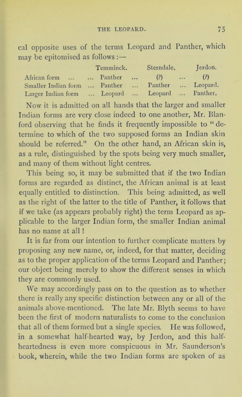 cal opposite uses of the terms Leopard and Panther, which may be epitomised as follows :— Temminck. African form ... ... Panther Smaller Indian form ... Panther Larger Indian form ... Leopard Sterndale. (?) Panther Leopard Jerdon. (?) Leopard. Panther. Now it is admitted on all hands that the larger and smaller Indian forms are very close indeed to one another, Mr. Blan- ford observing that he finds it frequently impossible to “ de- termine to which of the two supposed forms an Indian skin should be referred.” On the other hand, an African skin is, as a rule, distinguished by the spots being very much smaller, and many of them without light centres. This being so, it may be submitted that if the two Indian forms are regarded as distinct, the African animal is at least equally entitled to distinction. This being admitted, as well as the right of the latter to the title of Panther, it follows that if we take (as appears probably right) the term Leopard as ap- plicable to the larger Indian form, the smaller Indian animal has no name at all! It is far from our intention to further complicate matters by proposing any new name, or, indeed, for that matter, deciding as to the proper application of the terms Leopard and Panther; our object being merely to show the different senses in which they are commonly used. We may accordingly pass on to the question as to whether there is really any specific distinction between any or all of the animals above-mentioned. The late Mr. Blyth seems to have been the first of modern naturalists to come to the conclusion that all of them formed but a single species. He was followed, in a somewhat half-hearted way, by Jerdon, and this half- heartedness is even more conspicuous in Mr. Saunderson’s book, wherein, while the two Indian forms are spoken of as