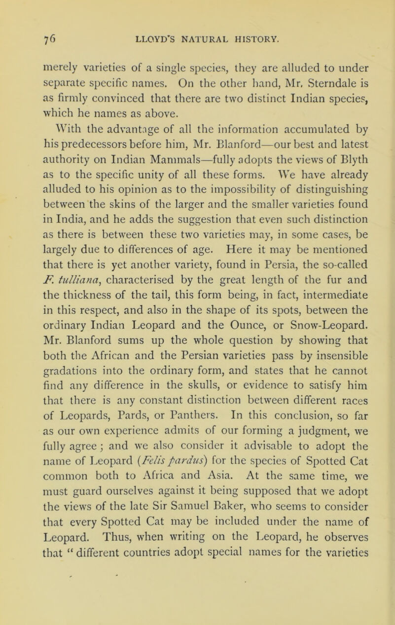 merely varieties of a single species, they are alluded to under separate specific names. On the other hand, Mr, Sterndale is as firmly convinced that there are two distinct Indian species, which he names as above. With the advantage of all the information accumulated by his predecessors before him, Mr. Blanford—our best and latest authority on Indian Mammals—fully adopts the views of Blyth as to the specific unity of all these forms. We have already alluded to his opinion as to the impossibility of distinguishing between the skins of the larger and the smaller varieties found in India, and he adds the suggestion that even such distinction as there is between these two varieties may, in some cases, be largely due to differences of age. Here it may be mentioned that there is yet another variety, found in Persia, the so-called F. tulliana, characterised by the great length of the fur and the thickness of the tail, this form being, in fact, intermediate in this respect, and also in the shape of its spots, between the ordinary Indian Leopard and the Ounce, or Snow-Leopard. Mr. Blanford sums up the whole question by showing that both the African and the Persian varieties pass by insensible gradations into the ordinary form, and states that he cannot find any difference in the skulls, or evidence to satisfy him that there is any constant distinction between different races of Leopards, Pards, or Panthers. In this conclusion, so far as our own experience admits of our forming a judgment, we fully agree ; and we also consider it advisable to adopt the name of Leopard (Felispardus) for the species of Spotted Cat common both to Africa and Asia. At the same time, we must guard ourselves against it being supposed that we adopt the views of the late Sir Samuel Baker, who seems to consider that every Spotted Cat may be included under the name of Leopard. Thus, when writing on the Leopard, he observes that “ different countries adopt special names for the varieties