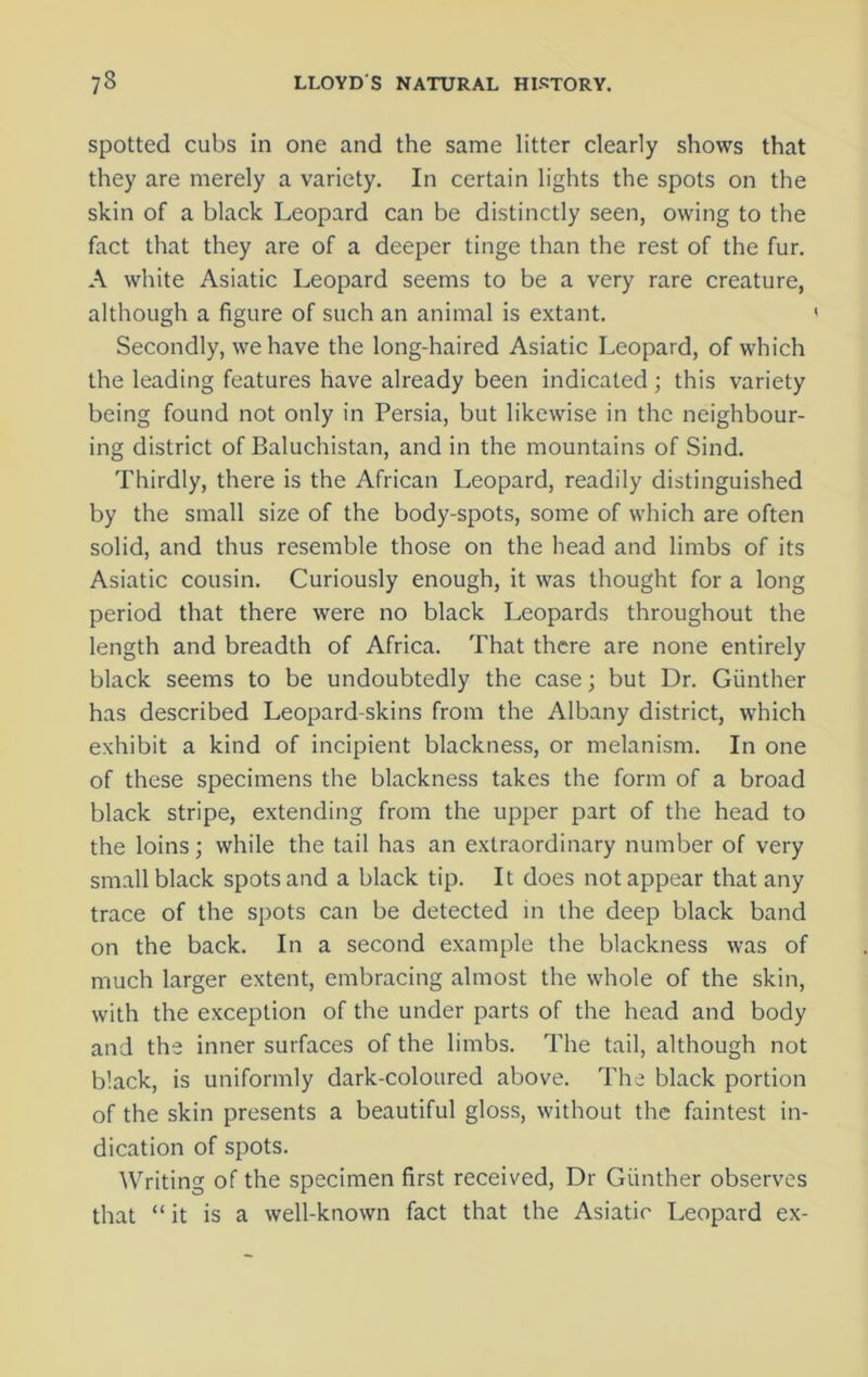 spotted cubs in one and the same litter clearly shows that they are merely a variety. In certain lights the spots on the skin of a black Leopard can be distinctly seen, owing to the fact that they are of a deeper tinge than the rest of the fur. A white Asiatic Leopard seems to be a very rare creature, although a figure of such an animal is extant. Secondly, we have the long-haired Asiatic Leopard, of which the leading features have already been indicated; this variety being found not only in Persia, but likewise in the neighbour- ing district of Baluchistan, and in the mountains of Sind. Thirdly, there is the African Leopard, readily distinguished by the small size of the body-spots, some of which are often solid, and thus resemble those on the head and limbs of its Asiatic cousin. Curiously enough, it was thought for a long period that there were no black Leopards throughout the length and breadth of Africa. That there are none entirely black seems to be undoubtedly the case; but Dr. Gunther has described Leopard-skins from the Albany district, which exhibit a kind of incipient blackness, or melanism. In one of these specimens the blackness takes the form of a broad black stripe, extending from the upper part of the head to the loins; while the tail has an extraordinary number of very small black spots and a black tip. It does not appear that any trace of the spots can be detected in the deep black band on the back. In a second example the blackness was of much larger extent, embracing almost the whole of the skin, with the exception of the under parts of the head and body and the inner surfaces of the limbs. The tail, although not black, is uniformly dark-coloured above. The black portion of the skin presents a beautiful gloss, without the faintest in- dication of spots. Writing of the specimen first received, Dr Gunther observes that “ it is a well-known fact that the Asiatic Leopard ex-