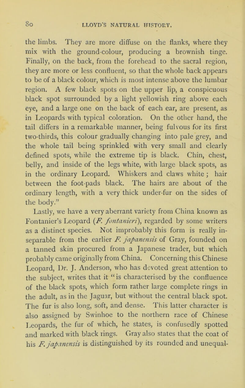 the limbs. They are more diffuse on the flanks, where they mix with the ground-colour, producing a brownish tinge. Finally, on the back, from the forehead to the sacral region, they are more or less confluent, so that the whole back appears to be of a black colour, which is most intense above the lumbar region. A few black spots on the upper lip, a conspicuous black spot surrounded by a light yellowish ring above each eye, and a large one on the back of each ear, are present, as in Leopards with typical coloration. On the other hand, the tail differs in a remarkable manner, being fulvous for its first two-thirds, this colour gradually changing into pale grey, and the whole tail being sprinkled with very small and clearly defined spots, while the extreme tip is black. Chin, chest, belly, and inside of the legs white, with large black spots, as in the ordinary Leopard. Whiskers and claws white ; hair between the foot-pads black. The hairs are about of the ordinary length, with a very thick under-fur on the sides of the body.” Lastly, we have a very aberrant variety from China known as Fontanier’s Leopard (F. fontanieri), regarded by some writers as a distinct species. Not improbably this form is really in- separable from the earlier F. japanensis of Gray, founded on a tanned skin procured from a Japanese trader, but which probably came originally from China. Concerning this Chinese Leopard, Dr. J. Anderson, who has devoted great attention to the subject, writes that it “ is characterised by the confluence of the black spots, which form rather large complete rings in the adult, as in the Jaguar, but without the central black spot. The fur is also long, soft, and dense. This latter character is also assigned by Swinhoe to the northern race of Chinese Leopards, the fur of which, he states, is confusedly spotted and marked with black rings. Gray also states that the coat of his F japnnensis is distinguished by its rounded and unequal-