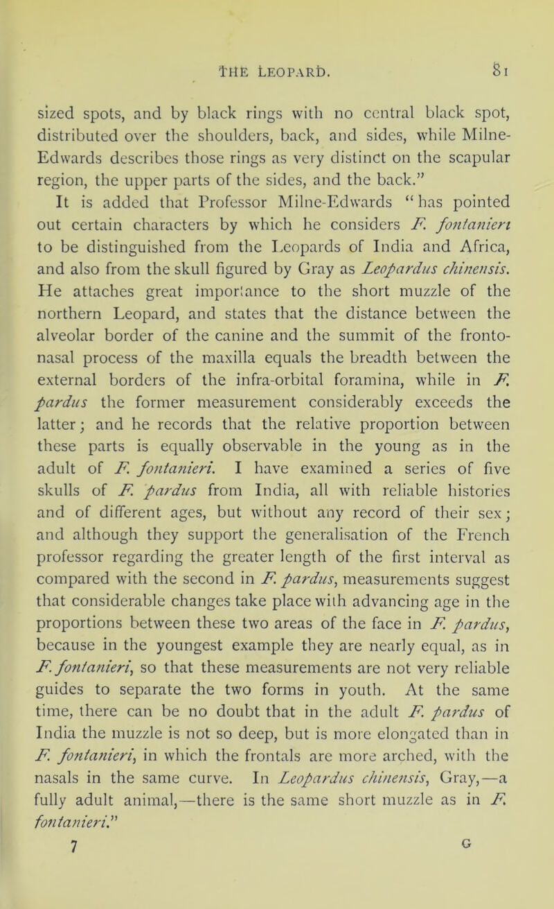 sized spots, and by black rings with no central black spot, distributed over the shoulders, back, and sides, while Milne- Edwards describes those rings as very distinct on the scapular region, the upper parts of the sides, and the back.” It is added that Professor Milne-Edwards “ has pointed out certain characters by which he considers F fontanien to be distinguished from the Leopards of India and Africa, and also from the skull figured by Gray as Leopardus chinensis. He attaches great importance to the short muzzle of the northern Leopard, and states that the distance between the alveolar border of the canine and the summit of the fronto- nasal process of the maxilla equals the breadth between the external borders of the infra-orbital foramina, while in F. pardus the former measurement considerably exceeds the latter; and he records that the relative proportion between these parts is equally observable in the young as in the adult of F fontanieri. I have examined a series of five skulls of F pardus from India, all with reliable histories and of different ages, but without any record of their sex; and although they support the generalisation of the French professor regarding the greater length of the first interval as compared with the second in F. pardus, measurements suggest that considerable changes take place with advancing age in the proportions between these two areas of the face in F. pardus, because in the youngest example they are nearly equal, as in F fontanieri, so that these measurements are not very reliable guides to separate the two forms in youth. At the same time, there can be no doubt that in the adult F pardus of India the muzzle is not so deep, but is more elongated than in F fontanieri, in which the frontals are more arched, with the nasals in the same curve. In Leopardus chinensis, Gray,—a fully adult animal,—there is the same short muzzle as in F fontanieri.” 7 G