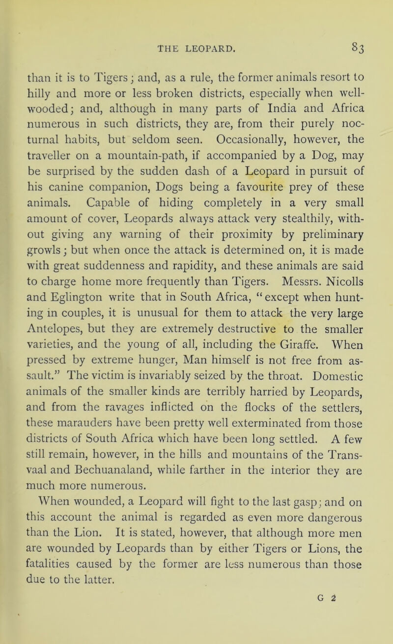 than it is to Tigers; and, as a rule, the former animals resort to hilly and more or less broken districts, especially when well- wooded; and, although in many parts of India and Africa numerous in such districts, they are, from their purely noc- turnal habits, but seldom seen. Occasionally, however, the traveller on a mountain-path, if accompanied by a Dog, may be surprised by the sudden dash of a Leopard in pursuit of his canine companion, Dogs being a favourite prey of these animals. Capable of hiding completely in a very small amount of cover, Leopards always attack very stealthily, with- out giving any warning of their proximity by preliminary growls; but when once the attack is determined on, it is made with great suddenness and rapidity, and these animals are said to charge home more frequently than Tigers. Messrs. Nicolls and Eglington write that in South Africa, “ except when hunt- ing in couples, it is unusual for them to attack the very large Antelopes, but they are extremely destructive to the smaller varieties, and the young of all, including the Giraffe. When pressed by extreme hunger, Man himself is not free from as- sault.” The victim is invariably seized by the throat. Domestic animals of the smaller kinds are terribly harried by Leopards, and from the ravages inflicted on the flocks of the settlers, these marauders have been pretty well exterminated from those districts of South Africa which have been long settled. A few still remain, however, in the hills and mountains of the Trans- vaal and Bechuanaland, while farther in the interior they are much more numerous. When wounded, a Leopard will fight to the last gasp; and on this account the animal is regarded as even more dangerous than the Lion. It is stated, however, that although more men are wounded by Leopards than by either Tigers or Lions, the fatalities caused by the former are less numerous than those due to the latter.