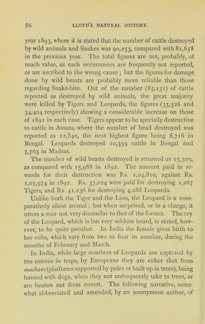 year 1893, where it is stated that the number of cattle destroyed by wild animals and Snakes was 90,253, compared with 81,658 in the previous year. The total figures are not, probably, ot much value, as such occurrences are frequently not reported, or are ascribed to the wrong cause ; but the figures for damage done by wild beasts are probably more reliable than those regarding Snake-bite. Out of the number (85,131) of cattle reported as destroyed by wild animals, the great majority were killed by Tigers and Leopards, the figures (33,526 and 34,404 respectively) showing a considerable increase on those of 1892 in each case. Tigers appear to be specially destructive to cattle in Assam, where the number of head destroyed was reported as 12,840, the next highest figure being 8,716 in Bengal. Leopards destroyed 10,359 cattle in Bengal and 7,765 in Madras. The number of wild beasts destroyed is returned as 15,309, as compared with 15,988 in 1892. The amount paid in re- wards for their destruction was Rs. r,cq,8io, against Rs. 1,07,974 in 1892. Rs. 37,024 were paid for destroying 1,267 Tigers, and Rs. 41,236 for destroying 4,088 Leopards. Unlike both the Tiger and the Lion, the Leopard is a com- paratively silent animal; but when surprised, or in a charge, it utters a roar not very dissimilar to that of the former. The cry of the Leopard, which is but very seldom heard, is stated, how- ever, to be quite peculiar. In India the female gives birth to her cubs, which vary from two to four in number, during the months of February and March. In India, while large numbers of Leopards are captured by the natives in traps, by Europeans they are either shot from machans (platforms supported by poles or built up in trees), being hunted with dogs, when they not unfrequently take to trees, or are beaten out from covert. The following narrative, some- what abbreviated and amended, by an anonymous author, of