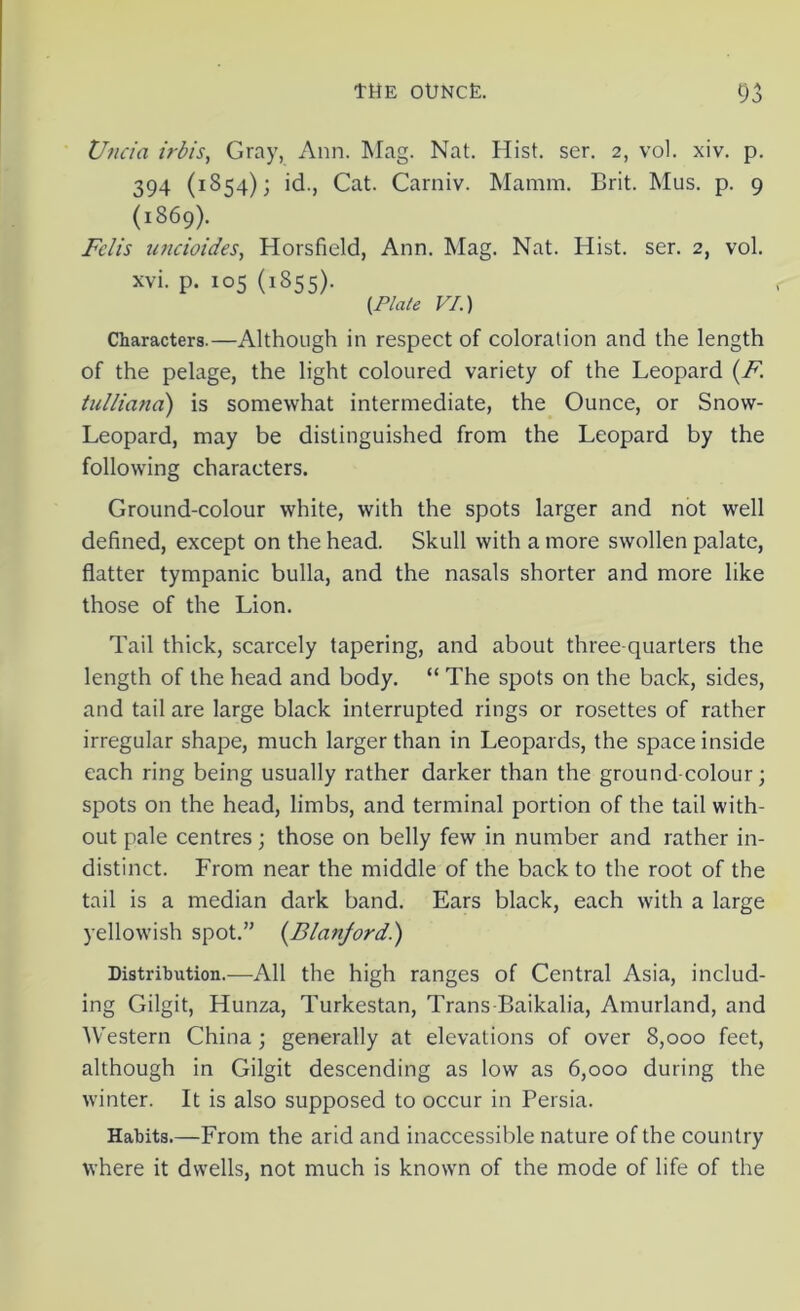 Undo, irb/s, Gray, Ann. Mag. Nat. Hist. ser. 2, vol. xiv. p. 394 (1854); id., Cat. Carniv. Mamm. Brit. Mus. p. 9 (1869). Fclis undoides, Horsfield, Ann. Mag. Nat. Hist. ser. 2, vol. xvi. p. 105 (1855). {Plate VI.) Characters.—Although in respect of coloration and the length of the pelage, the light coloured variety of the Leopard (F\ tulliana) is somewhat intermediate, the Ounce, or Snow- Leopard, may be distinguished from the Leopard by the following characters. Ground-colour white, with the spots larger and not well defined, except on the head. Skull with a more swollen palate, flatter tympanic bulla, and the nasals shorter and more like those of the Lion. Tail thick, scarcely tapering, and about three-quarters the length of the head and body. “ The spots on the back, sides, and tail are large black interrupted rings or rosettes of rather irregular shape, much larger than in Leopards, the space inside each ring being usually rather darker than the ground-colour; spots on the head, limbs, and terminal portion of the tail with- out pale centres; those on belly few in number and rather in- distinct. From near the middle of the back to the root of the tail is a median dark band. Ears black, each with a large yellowish spot.” (Blanford.) Distribution.—All the high ranges of Central Asia, includ- ing Gilgit, Hunza, Turkestan, Trans Baikalia, Amurland, and Western China; generally at elevations of over 8,000 feet, although in Gilgit descending as low as 6,000 during the winter. It is also supposed to occur in Persia. Habits.—From the arid and inaccessible nature of the country where it dwells, not much is known of the mode of life of the