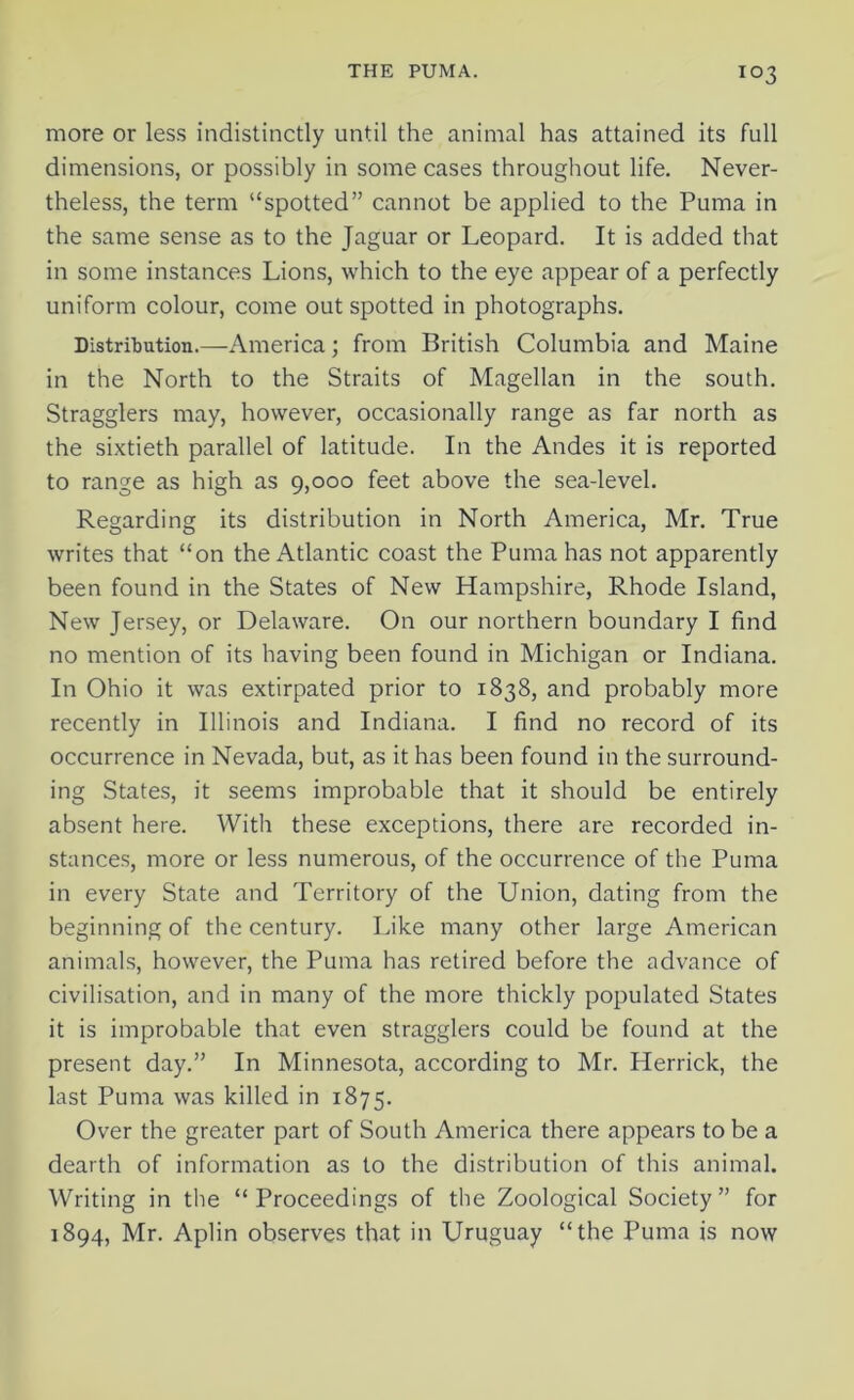 more or less indistinctly until the animal has attained its full dimensions, or possibly in some cases throughout life. Never- theless, the term “spotted” cannot be applied to the Puma in the same sense as to the Jaguar or Leopard. It is added that in some instances Lions, which to the eye appear of a perfectly uniform colour, come out spotted in photographs. Distribution.—America; from British Columbia and Maine in the North to the Straits of Magellan in the south. Stragglers may, however, occasionally range as far north as the sixtieth parallel of latitude. In the Andes it is reported to range as high as 9,000 feet above the sea-level. Regarding its distribution in North America, Mr. True writes that “on the Atlantic coast the Puma has not apparently been found in the States of New Hampshire, Rhode Island, New Jersey, or Delaware. On our northern boundary I find no mention of its having been found in Michigan or Indiana. In Ohio it was extirpated prior to 1838, and probably more recently in Illinois and Indiana. I find no record of its occurrence in Nevada, but, as it has been found in the surround- ing States, it seems improbable that it should be entirely absent here. With these exceptions, there are recorded in- stances, more or less numerous, of the occurrence of the Puma in every State and Territory of the Union, dating from the beginning of the century. Like many other large American animals, however, the Puma has retired before the advance of civilisation, and in many of the more thickly populated States it is improbable that even stragglers could be found at the present day.” In Minnesota, according to Mr. Herrick, the last Puma was killed in 1875. Over the greater part of South America there appears to be a dearth of information as to the distribution of this animal. Writing in the “Proceedings of the Zoological Society” for 1894, Mr. Aplin observes that in Uruguay “the Puma is now
