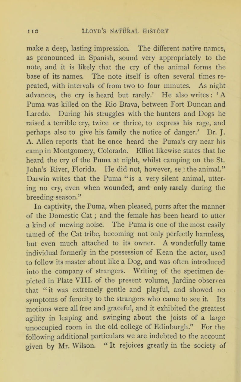 make a deep, lasting impression. The different native names, as pronounced in Spanish, sound very appropriately to the note, and it is likely that the cry of the animal forms the base of its names. The note itself is often several times re- peated, with intervals of from two to four minutes. As night advances, the cry is heard but rarely.’ He also writes: ‘ A Puma was killed on the Rio Brava, between Fort Duncan and Laredo. During his struggles with the hunters and Dogs he raised a terrible cry, twice or thrice, to express his rage, and perhaps also to give his family the notice of danger.’ Dr. J. A. Allen reports that he once heard the Puma’s cry near his camp in Montgomery, Colorado. Elliot likewise states that he heard the cry of the Puma at night, whilst camping on the St. John’s River, Florida. He did not, however, sej; the animal.” Darwin writes that the Puma “ is a very silent animal, utter- ing no cry, even when wounded, and only rarely during the breeding-season.” In captivity, the Puma, when pleased, purrs after the manner of the Domestic Cat; and the female has been heard to utter a kind of mewing noise. The Puma is one of the most easily tamed of the Cat tribe, becoming not only perfectly harmless, but even much attached to its owner. A wonderfully tame individual formerly in the possession of Kean the actor, used to follow its master about like a Dog, and was often introduced into the company of strangers. Writing of the specimen de- picted in Plate VIII. of the present volume, Jardine observes that “ it was extremely gentle and playful, and showed no symptoms of ferocity to the strangers who came to see it. Its motions were all free and graceful, and it exhibited the greatest agility in leaping and swinging about the joists of a large unoccupied room in the old college of Edinburgh.” For the following additional particulars we are indebted to the account given by Mr. Wilson. “ It rejoices greatly in the society of