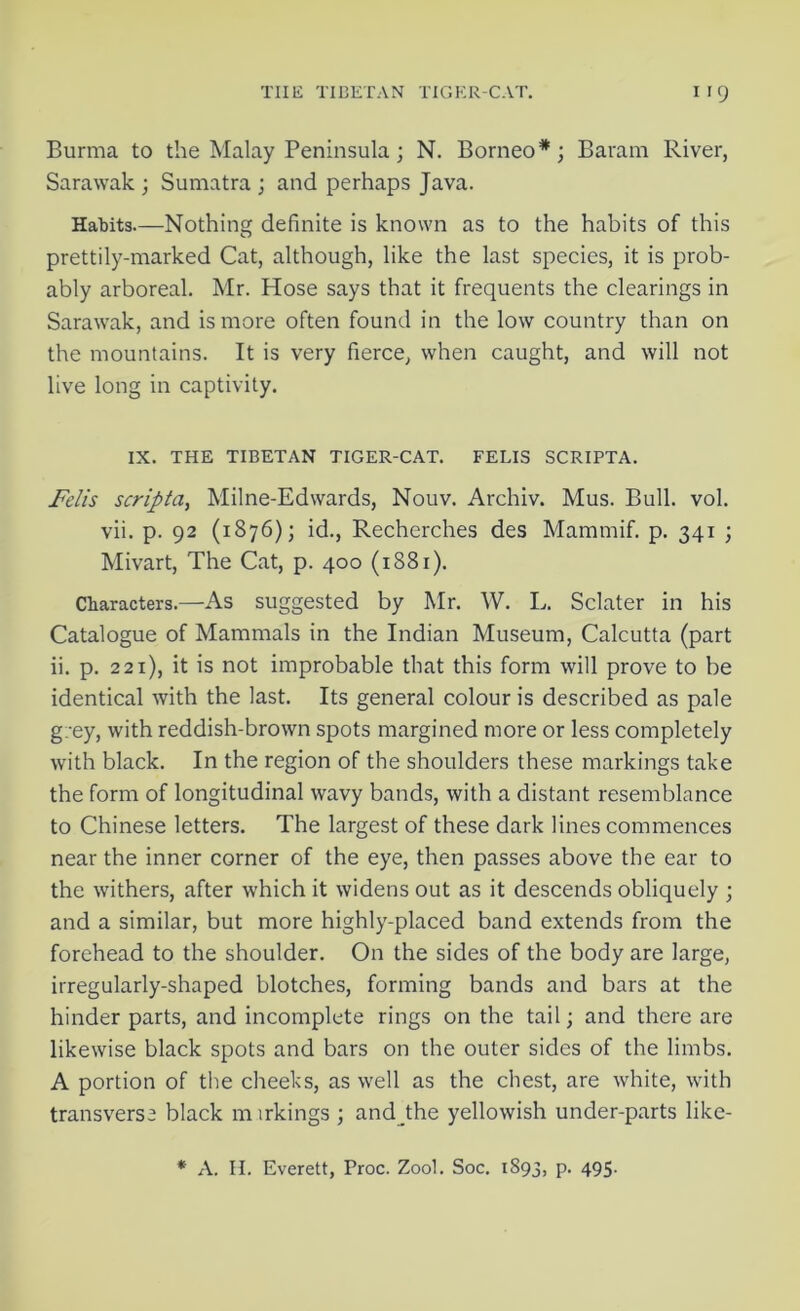 Burma to the Malay Peninsula; N. Borneo*; Baram River, Sarawak ; Sumatra ; and perhaps Java. Habits.—Nothing definite is known as to the habits of this prettily-marked Cat, although, like the last species, it is prob- ably arboreal. Mr. Hose says that it frequents the clearings in Sarawak, and is more often found in the low country than on the mountains. It is very fierce, when caught, and will not live long in captivity. IX. THE TIBETAN TIGER-CAT. FELIS SCRIPTA. Felis scripta, Milne-Edwards, Nouv. Archiv. Mus. Bull. vol. vii. p. 92 (1876); id., Recherches des Mammif. p. 341 ; Mivart, The Cat, p. 400 (1881). Characters.—As suggested by Mr. W. I,. Sclater in his Catalogue of Mammals in the Indian Museum, Calcutta (part ii. p. 221), it is not improbable that this form will prove to be identical with the last. Its general colour is described as pale g: ey, with reddish-brown spots margined more or less completely with black. In the region of the shoulders these markings take the form of longitudinal wavy bands, with a distant resemblance to Chinese letters. The largest of these dark lines commences near the inner corner of the eye, then passes above the ear to the withers, after which it widens out as it descends obliquely ; and a similar, but more highly-placed band extends from the forehead to the shoulder. On the sides of the body are large, irregularly-shaped blotches, forming bands and bars at the hinder parts, and incomplete rings on the tail; and there are likewise black spots and bars on the outer sides of the limbs. A portion of the cheeks, as well as the chest, are white, with transverse black m irkings ; and the yellowish under-parts like- * A. II. Everett, Proc. Zool. Soc. 1893, p. 495.