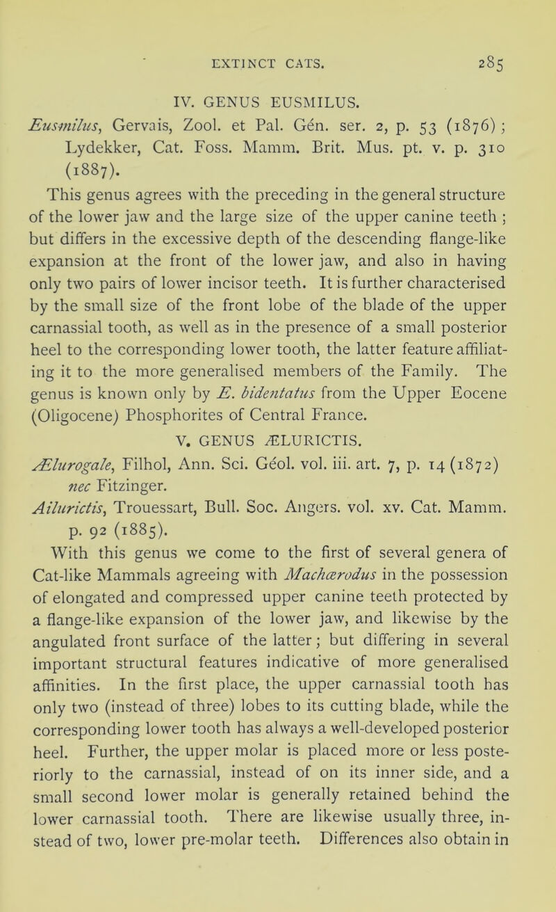 IV. GENUS EUSMILUS. Eusmilus, Gervais, Zool. et Pal. Gen. ser. 2, p. 53 (1876); Lydekker, Cat. Foss. Mamm. Brit. Mus. pt. v. p. 310 (1887). This genus agrees with the preceding in the general structure of the lower jaw and the large size of the upper canine teeth ; but differs in the excessive depth of the descending flange-like expansion at the front of the lower jaw, and also in having only two pairs of lower incisor teeth. It is further characterised by the small size of the front lobe of the blade of the upper carnassial tooth, as well as in the presence of a small posterior heel to the corresponding lower tooth, the latter feature affiliat- ing it to the more generalised members of the Family. The genus is known only by E. bidentatus from the Upper Eocene (Oligocene) Phosphorites of Central France. V. GENUS ATURTCTIS. ALlurogale, Filhol, Ann. Sci. Ge'ol. vol. iii. art. 7, p. 14 (1872) nec Fitzinger. Ailurictis, Trouessart, Bull. Soc. Angers, vol. xv. Cat. Mamm. p. 92 (1885). With this genus we come to the first of several genera of Cat-like Mammals agreeing with Machcerodus in the possession of elongated and compressed upper canine teeth protected by a flange-like expansion of the lower jaw, and likewise by the angulated front surface of the latter; but differing in several important structural features indicative of more generalised affinities. In the first place, the upper carnassial tooth has only two (instead of three) lobes to its cutting blade, while the corresponding lower tooth has always a well-developed posterior heel. Further, the upper molar is placed more or less poste- riorly to the carnassial, instead of on its inner side, and a small second lower molar is generally retained behind the lower carnassial tooth. There are likewise usually three, in- stead of two, lower pre-molar teeth. Differences also obtain in