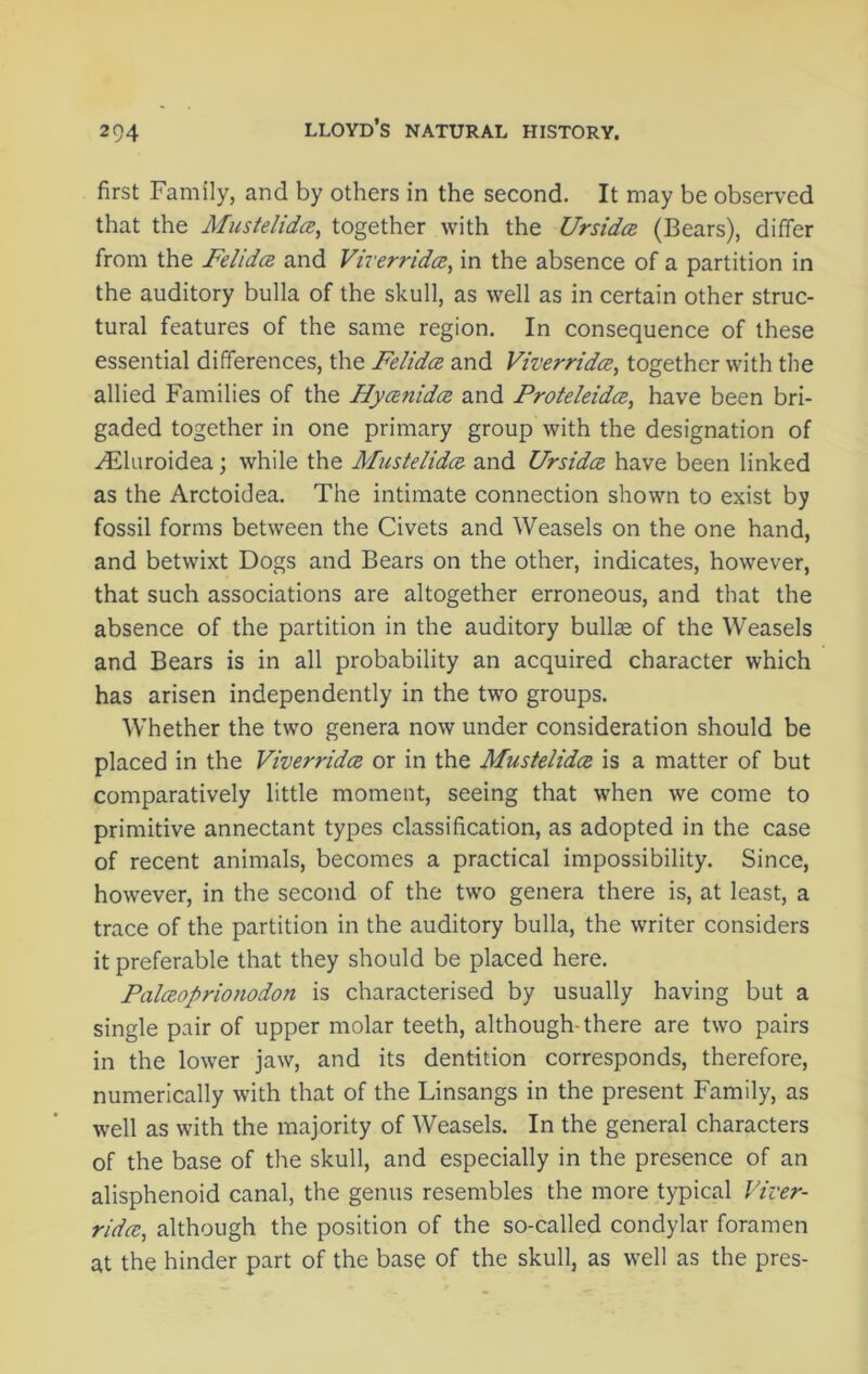 first Family, and by others in the second. It may be observed that the Mustelidce, together with the Ursidce (Bears), differ from the Felidce and Viverridce, in the absence of a partition in the auditory bulla of the skull, as well as in certain other struc- tural features of the same region. In consequence of these essential differences, the Felidce and Viverridce, together with the allied Families of the Hyceftidce and Proteleidce, have been bri- gaded together in one primary group with the designation of yEluroidea; while the Mustelidce and Ursidce have been linked as the Arctoidea. The intimate connection shown to exist by fossil forms between the Civets and Weasels on the one hand, and betwixt Dogs and Bears on the other, indicates, however, that such associations are altogether erroneous, and that the absence of the partition in the auditory bullae of the Weasels and Bears is in all probability an acquired character which has arisen independently in the two groups. Whether the two genera now under consideration should be placed in the Viverridce or in the Mustelidce is a matter of but comparatively little moment, seeing that when we come to primitive annectant types classification, as adopted in the case of recent animals, becomes a practical impossibility. Since, however, in the second of the two genera there is, at least, a trace of the partition in the auditory bulla, the writer considers it preferable that they should be placed here. Palceoprionodon is characterised by usually having but a single pair of upper molar teeth, although-there are two pairs in the lower jaw, and its dentition corresponds, therefore, numerically with that of the Linsangs in the present Family, as well as with the majority of Weasels. In the general characters of the base of the skull, and especially in the presence of an alisphenoid canal, the genus resembles the more typical Viver- ridce,, although the position of the so-called condylar foramen at the hinder part of the base of the skull, as well as the pres-