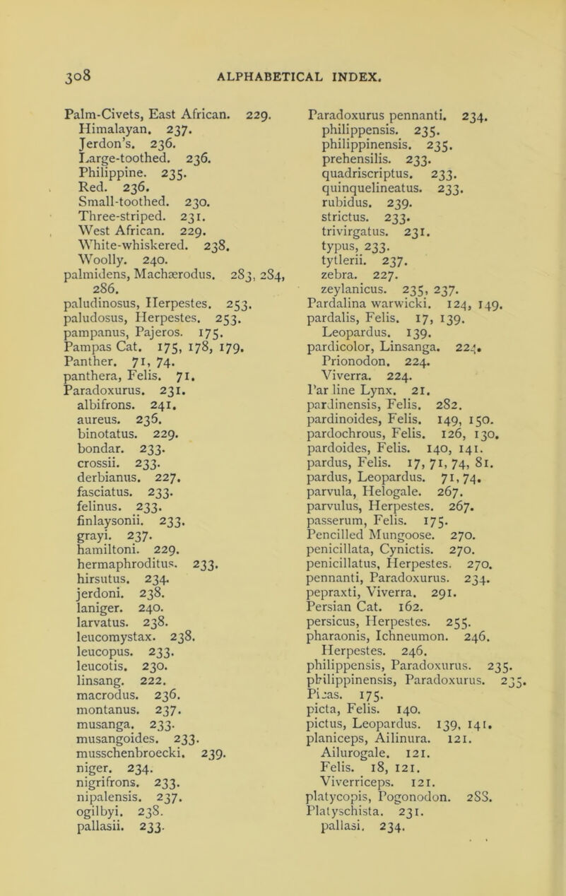 Palm-Civets, East African. 229. Himalayan. 237. Jerdon’s. 236. Large-toothed. 236. Philippine. 23 s. Red. 236. Small-toothed. 230. Three-striped. 231. West African. 229. White-whiskered. 238. Woolly. 240. paimidens, Machmrodus. 283, 2S4, 286. paludinosus, Ilerpestes. 253. paludosus, Herpestes. 253. pampanus, Pajeros. 175. Pampas Cat. 175, 178, 179. Panther. 71, 74. panthera, Felis. 71, Paradoxurus. 231. albifrons. 241. aureus. 236. binotatus. 229. bondar. 233. crossii. 233. derbianus. 227. fasciatus. 233. felinus. 233. finlaysonii. 233. grayi. 237. hamiltoni. 229. hermaphroditic. 233. hirsutus. 234. jerdoni. 238. laniger. 240. larvatus. 238. leucomystax. 238. leucopus. 233. leucotis. 230. linsang. 222. macrodus. 236. montanus. 237. musanga. 233. musangoides. 233. musschenbroecki. 239. niger. 234. nigrifrons. 233. nipalensis. 237. ogilbyi. 238. Paradoxurus pennanti. 234. philippensis. 235. philippinensis. 235. prehensilis. 233. quadriscriptus. 233. quinquelineatus. 233. rubidus. 239. strictus. 233. trivirgatus. 231. typus, 233. tytlerii. 237. zebra. 227. zeylanicus. 235, 237. Pardalina warwicki. 124, 149. pardalis, Felis. 17, 139. Leopardus. 139. pardicolor, Linsanga. 22*. Prionodon. 224. Viverra. 224. Par line Lynx. 21. pardinensis, Felis. 282. pardinoides, Felis. 149, 150. pardochrous, Felis. 126, 130. pardoides, Felis. 140, 141. pardus, Felis. 17, 71, 74, 81. pardus, Leopardus. 71,74. parvula, Helogale. 267. parvulus, Herpestes. 267. passerum, Felis. 175. Pencilled Mungoose. 270. penicillata, Cynictis. 270. penicillatus, Herpestes. 270. pennanti, Paradoxurus. 234. pepraxti, Viverra. 291. Persian Cat. 162. persicus, Herpestes. 255. pharaonis, Ichneumon. 246. Herpestes. 246. philippensis, Paradoxurus. 235. philippinensis, Paradoxurus. 23 Picas. 175. picta, Felis. 140. pictus, Leopardus. 139, 141, planiceps, Ailinura. 121. Ailurogale. 121. Felis. 18, 121. Viverriceps. 121. platycopis, Pogonodon. 2SS. Platyschista. 231. U\