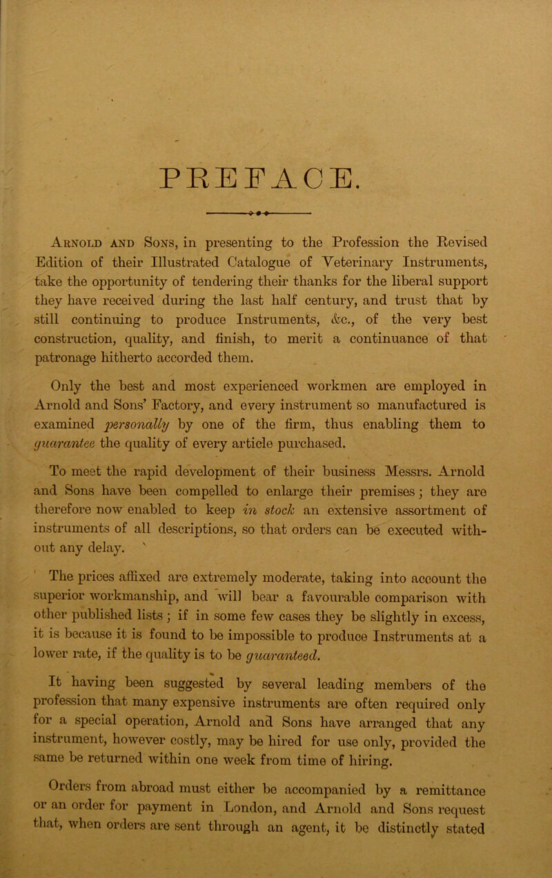 PREFACE. —- » Arnold and Sons, in presenting to the Profession the Revised Edition of their Illustrated Catalogue of Veterinary Instruments, take the opportunity of tendering their thanks for the liberal support they have received during the last half century, and trust that by still continuing to produce Instruments, &c., of the very best construction, quality, and finish, to merit a continuance of that patronage hitherto accorded them. Only the best and most experienced workmen are employed in Arnold and Sons’ Factory, and every instrument so manufactured is examined 'personally by one of the firm, thus enabling them to guarantee the quality of every article purchased. To meet the rapid development of their business Messrs. Arnold and Sons have been compelled to enlarge their premises; they are therefore now enabled to keep in stock an extensive assortment of instruments of all descriptions, so that orders can be executed with- out any delay. ' The prices affixed are extremely moderate, taking into account the superior workmanship, and will bear a favourable comparison with other published lists ; if in some few cases they be slightly in excess, it is because it is found to be impossible to produce Instruments at a lower rate, if the quality is to be guaranteed. It having been suggested by several leading members of the profession that many expensive instruments are often required only lor a special operation, Arnold and Sons have arranged that any instrument, however costly, may be hired for use only, provided the same be returned within one week from time of hiring. Orders from abroad must either be accompanied by a remittance or an order for payment in London, and Arnold and Sons request that, when orders are sent through an agent, it be distinctly stated