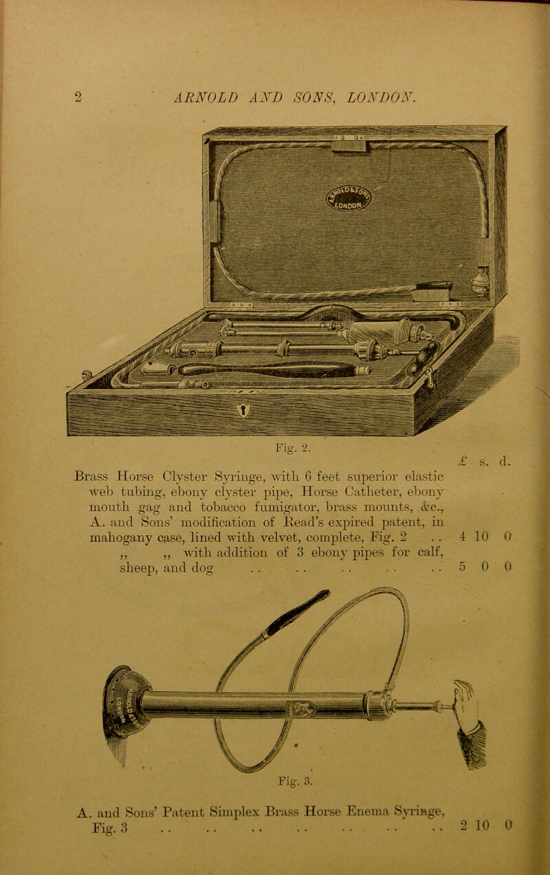 Fig. £ s. d. Brass Horse Clyster Syringe, with 6 feet superior elastic web tubing, ebony clyster pipe, Horse Catheter, ebony mouth gag and tobacco fumigator, brass mounts, etc., A. and Sons’ modification of Bead’s expired patent, in mahogany case, lined with velvet, complete, Fig. 2 . . 4 10 0 ,, ,, with addition of 3 ebony pipes for calf, sheep, and dog .. .. .. .. ..500 Fig. 3. A. and Sons’ Patent Simplex Brass Horse Enema Syringe, Fig. 3
