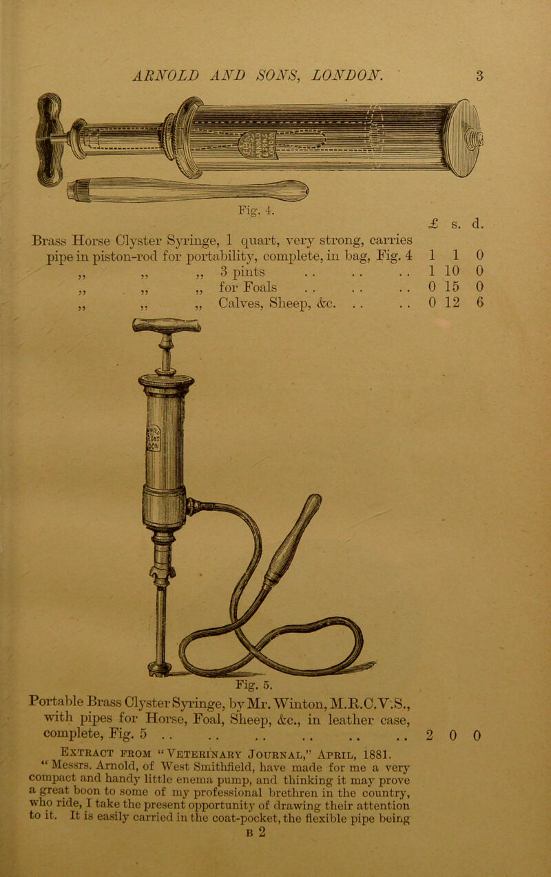 Brass Horse Clyster Syringe, 1 quart, very strong, carries pipe in piston-rod for portability, complete, in bag, Fig. 4 3 pints for Foals Calves, Sheep, <fcc. >5 5? 1 1 0 1 10 0 0 15 0 0 12 6 Fig. 5. Portable Brass Clyster Syringe, by Mr. Winton, M.R.C. Y.S., with pipes for Horse, Foal, Sheep, &c., in leather case, complete, Fig. 5 200 Extract from “Veterinary Journal,” April, 1881. “ Messrs. Arnold, of West Smithfield, have made for me a very compact and handy little enema pump, and thinking it may prove a great boon to some of my professional brethren in the country, who ride, I take the present opportunity of drawing their attention to it. It is easily carried in the coat-pocket, the flexible pipe being B 2