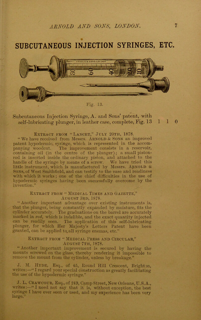 SUBCUTANEOUS INJECTION SYRINGES, ETC. Fig. 13. -... # Subcutaneous Injection Syringe, A. and Sons’ patent, with self-lubricating plunger, in leather case, complete, Fig. 13 110 Extract from “Lancet,” July 20th, 1878. “We have received from Messrs. Arnold & Sons an improved patent hypodermic, syringe, which is represented in the accom- panying .woodcut. The improvement consists in a reservoir, containing oil (in the centre of the plunger); a small piston- rod is inserted inside the ordinary piston, and attached to the handle of the syringe by means of a screw. We have tried this little instrument, which is manufactured by Messrs. Arnold & Sons, of West Smithfield, and can testify to the ease and readiness with which it works ; one of the chief difficulties in the use of hypodermic syringes having been successfully overcome by the invention.” Extract from “ Medical Times and Gazette,” August 3rd, 1878. “ Another important advantage over existing instruments is, that the plunger, being constantly expanded by moisture, tits the cylinder accurately. The graduations on the barrel are accurately marked in red, which is indelible, and the exact quantity injected can be readily seen. The application of this self-lubricating plunger, for which Her Majesty’s Letters Patent have been granted, can be applied to, all syringe enemas, etc.” Extract from “ Medical Press and Circular,” August 7th, 1878. “ Another important improvement is secured by having the mounts screwed on the glass, thereby rendering it impossible to remove the mount from the cylinder, unless by breakage.” J. M. Hyde, Esq., of 45, Round Hill Crescent, Brighton, writes:—“ I regard your special construction as greatly facilitating the use of the hypodermic syringe.” J. L. Crawcour, Esq., of 249, Camp Street, New Orleans, U.S. A., writes:—“ I need not say that it is, without exception, the best syringe I have ever seen or used, and my experience has been very large.”