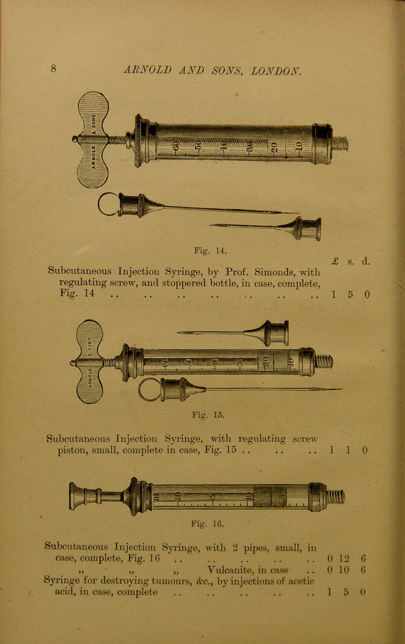 Fig. 14. £ s. d. Subcutaneous Injection Syringe, by Prof. Simonds, with regulating screw, and stoppered bottle, in case, complete, Fig. 14 15 0 Subcutaneous Injection Syringe, with regulating screw piston, small, complete in case, Fig. 15 .. .. ..110 Fig. 16. Subcutaneous Injection Syringe, with 2 pipes, small, in case, complete, Fig. 16 .. .. .. .. ..0126 ,, ' „ „ Vulcanite, in case . . 0 10 6 Syringe for destroying tumours, &c., by injections of acetic acid, in case, complete .. .. .. .. ..150
