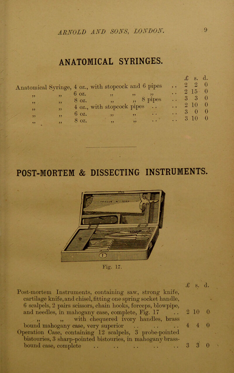 ANATOMICAL SYRINGES. Anatomical Syringe, 4 oz., with stopcock and 6 pipes ,, 5, 6 OZ. ,, 55 5? „ 5, 8 oz. _ „ ,, 8 pipes J5 }J 4 oz., with stopcock pipes ,, ,5 6 OZ. ,, 55 ,, ,, 8 OZ. 5, 55 s. d* ..220 .. 2 15 0 ..330 .. 2 10 0 ..300 .. 3 10 0 POST-MORTEM & DISSECTING INSTRUMENTS. Fig. 17. £ s. d. Post-mortem Instruments, containing saw, strong knife, cartilage knife, and chisel, fitting one spring socket handle, 6 scalpels, 2 pairs scissors, chain hooks, forceps, blowpipe, and needles, in mahogany case, complete, Fig. 17 . . 2 10 0 „ ,, with chequered ivory handles, brass hound mahogany case, very superior . . . . ..440 Operation Case, containing 12 scalpels, 3 probe-pointed bistouries, 3 sharp-pointed bistouries, in mahogany brass- bound case, complete .. .. .. .. ..330