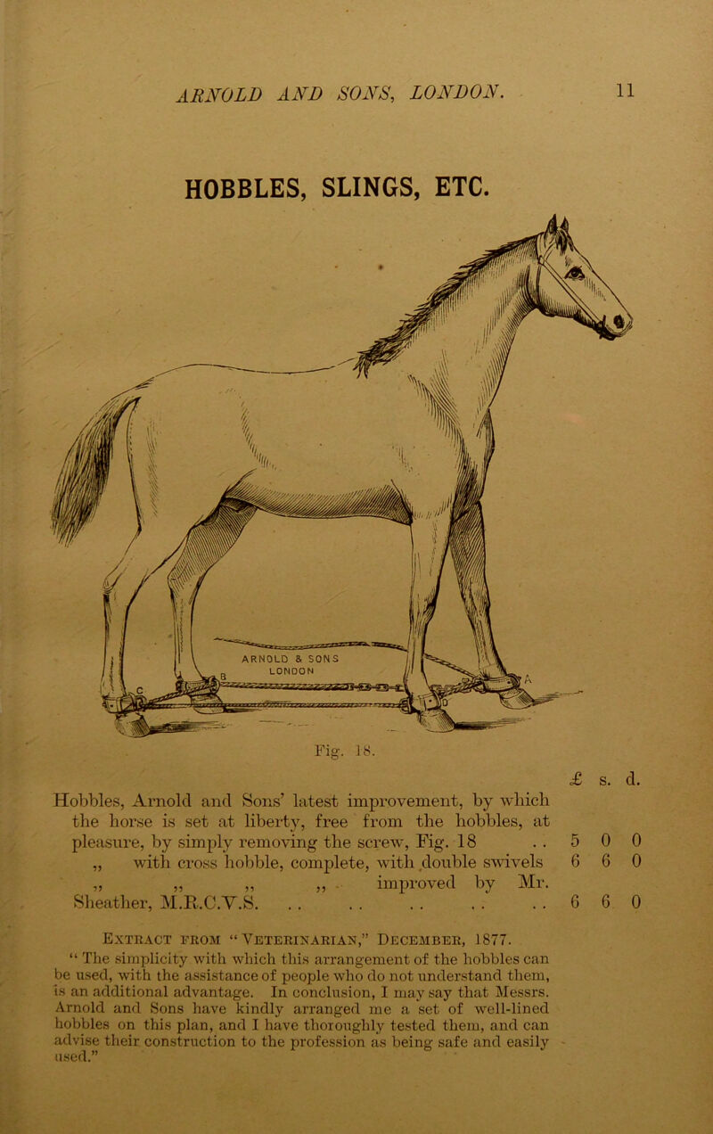 HOBBLES, SLINGS, ETC. Hobbles, Arnold and Sons’ latest improvement, by which the horse is set at liberty, free from the hobbles, at pleasure, by simply removing the screw, Fig. 18 ..500 ,, with cross hobble, complete, with double swivels 6 6 0 „ „ ,, ,, improved by Mr. Sheather, M.Ii.C.V.S. .. .. .. .. ..660 Extract from “ Veterinarian,” December, 1877. “ The simplicity with which this arrangement of the hobbles can be used, with the assistance of people who do not understand them, is an additional advantage. In conclusion, I may say that Messrs. Arnold and Sons have kindly arranged me a set of well-lined hobbles on this plan, and I have thoroughly tested them, and can advise their construction to the profession as being safe and easily used.”