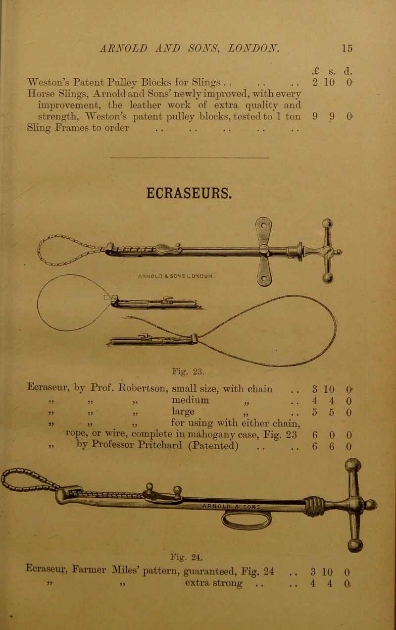 £ s. d. Weston’s Patent Pulley Blocks for Slings . . . . . . 2 10 0 Horse Slings, Arnold and Sons’ newly improved, with every improvement, the leather work of extra quality and strength, Weston’s patent pulley blocks, tested to 1 ton 9 9 0’ Sling Frames to order ECRASEURS. Fig. 23. Ecraseur, by Prof. Robertson, small size, with chain . . 3 10 O' ». „ „ medium „ ..440 » „ „ large „ ..550 »> 5? „ for using with either chain, rope, or wire, complete in mahogany case, Fig. 23 6 0 0 „ by Professor Pritchard (Patented) . . ..660 Fig. 21, Ecraseur, Farmer Miles’ pattern, guaranteed, Fig. 24 j, extra strong .. 3 10 0 .. 4 4 0, • •