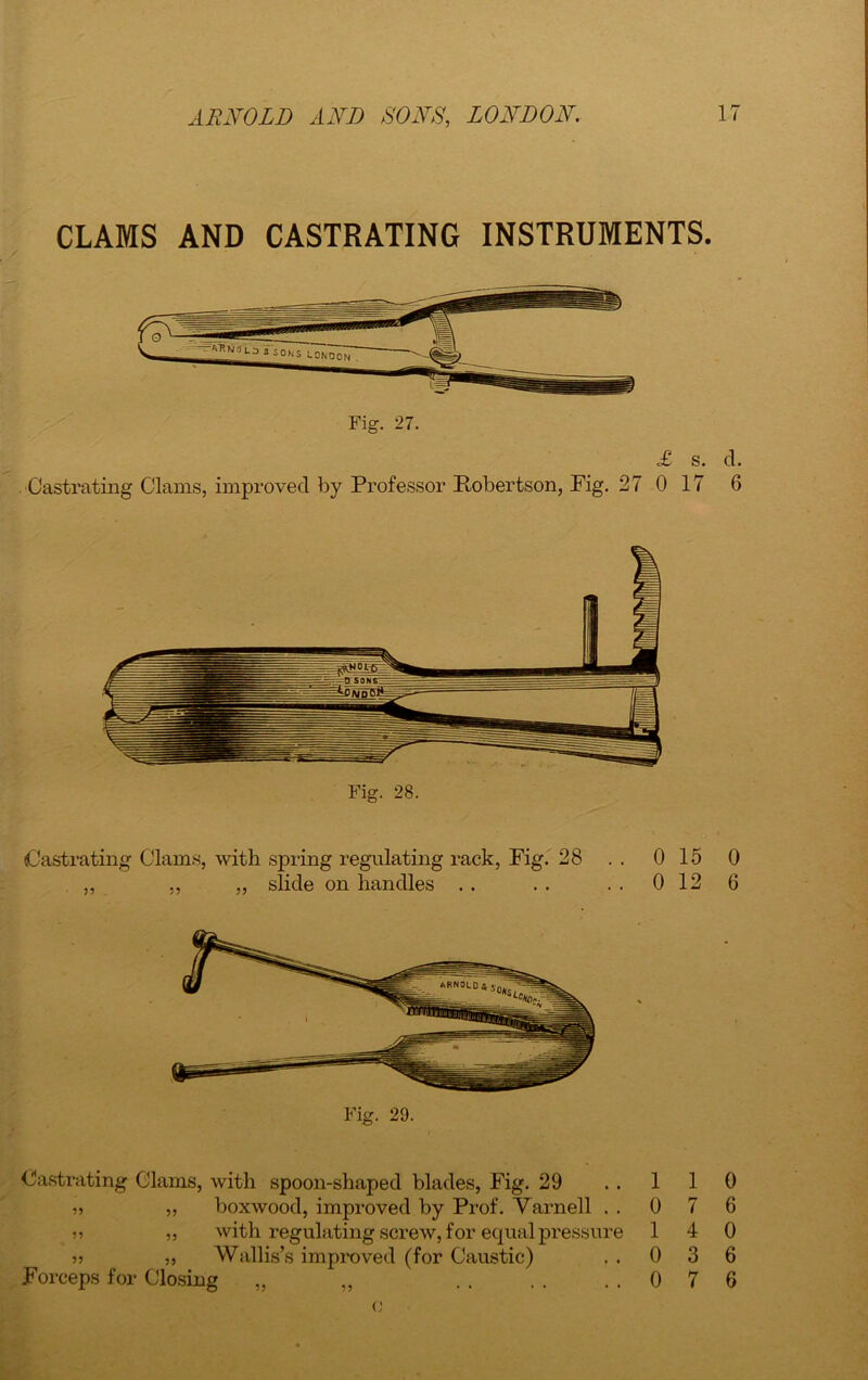 CLAMS AND CASTRATING INSTRUMENTS. Fig. 27. £ s. cl. Oastrating Clams, improved by Professor Robertson, Fig. 27 0 17 6 Castrating Clams, with spring regulating rack, Fig. 28 . . 0 15 0 ,, „ ,, slide on handles . . . . . . 0 12 6 Fig. 29. Castrating Glams, with spoon-shaped blades, Fig. 29 ,, boxwood, improved by Prof. Varnell . . » „ with regulating screw, for equal pressure j? ,, Wallis’s improved (for Caustic) Forceps for Closing „ „ 1 1 0 0 7 6 1 4 0 0 3 6 0 7 6