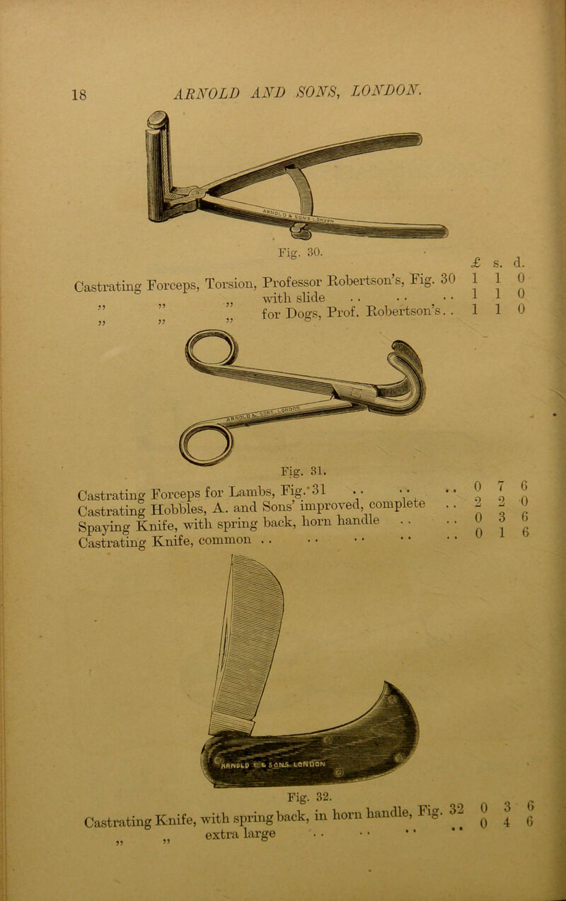 Fig. 30. Castrating Forceps, Torsion, Professor Robertson’s, Fig. 30 „ with slide . . • • for Dogs, Prof. Robertson’s. . }) 5? ” ° £ 1 1 1 Castrating Forceps for Lambs, Fig. 31 . . • • Castrating Hobbles, A. and Sons’ improved, complete Spaying Knife, with spring back, born handle . . Castrating Knife, common . . Fig. 32. Castrating Knife, with spring back, in horn handle, extra large Fig. 32 0 0 s. d. 1 0 1 0 1 0 7 6 2 0 3 6 1 6 3 6 4 6