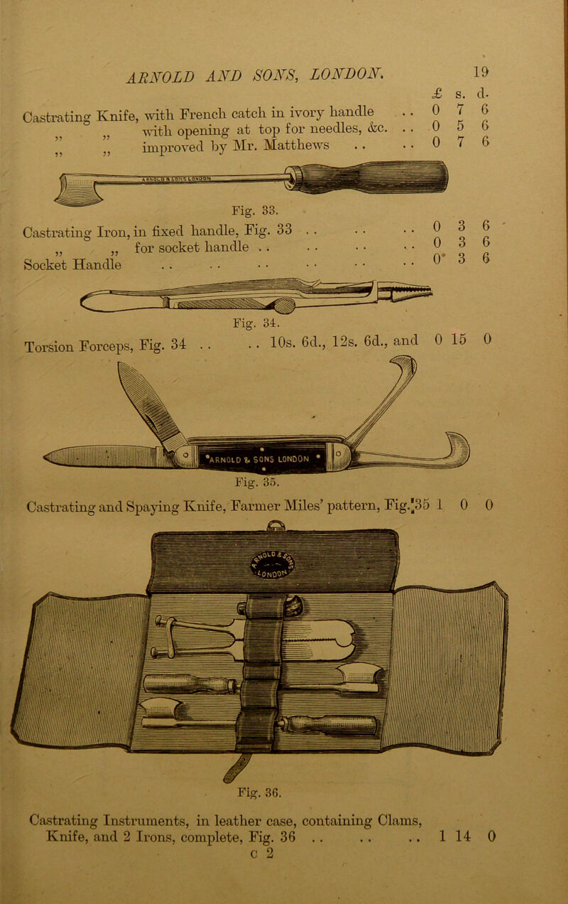 Castrating Knife, with French catch in ivory handle with opening at top for needles, &c. ” ” improved by Mr. Matthews £ s. d- 0 7 6 0 5 6 0 7 6 Fig. 33. Castrating Iron, in fixed handle, Fig. 33 . . „ „ for socket handle Socket Handle 0 3 6 0 3 6 0' 3 6 Torsion Forceps, Fig. 34 . Fig. 34. . . 10s. 6d., 12s. 6d., and 0 15 0 Castrating and Spaying Knife, Farmer Miles’ pattern, Fig.*35 10 0 Fig. 36. Castrating Instruments, in leather case, containing Clams, Knife, and 2 Irons, complete, Fig. 36 . . 1 14 0