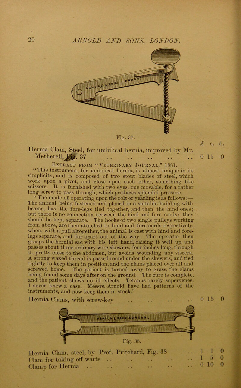 Fig. 37. Hernia Clam, Steel, for umbilical hernia, improved by Mr. Metherell, jg 37 Extract from “Veterinary Journal,” 1881. . “ This instrument, for umbilical hernia, is almost unique in its simplicity, and is composed of two stout blades of steel, which work upon a pivot, and close upon each other, something like scissors. It is furnished with two eyes, one movable, for a rather long screw to pass through, which produces splendid pressure. “ The mode of operating upon the colt or yearling is as follows :— The animal being fastened and placed in a suitable building with beams, has the fore-legs tied together, and then the hind ones; but there is no connection between the hind and fore cords; they should be kept separate. The hooks of two single pulleys working from above, are then attached to hind and fore cords respectively, when, with a pull altogether, the animal is cast with hind and fore- legs separate, and far apart out of the way. The operator then grasps the hernial sac with his left hand, raising it well up, and passes about three ordinary wire skewers, four inches long, through it, pretty close to the abdomen, but avoids wounding any viscera. A strong waxed thread is passed round under the skewers, and tied tightly to keep them in position, and the clams placed over all and screwed home. The patient is turned away to grass, the clams being found some days after on the ground. The cure is complete, and the patient shows no ill effects. Tetanus rarely supervenes. I never knew a case. Messrs. Arnold have had patterns of the instruments, and now keep them in stock.” Hernia Clams, with screw-key Hernia Clam, steel, by Prof. Pritchard, Fig. 38 Clam for taking off warts Clamp for Hernia . . £ s. d. 0 15 0 0 15 0 1 1 0 1 5 0 0 10 0