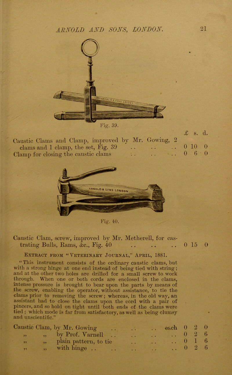 Fig. 39. £ s. d. Caustic Clams and Clamp, improved by Mr. Cowing, 2 clams and 1 clamp, the set, Fig. 39 . . . . . . 0 10 0 Clamp for closing the caustic clams . . . . . . 0 6 0 Fig. 40. Caustic Clam, screw, improved by Mr. Metherell, for cas- trating Bulls, Rams, Ac., Fig. 40 . . .. ..0150 Extract from “Veterinary Journal,” April, 1881. “ This instrument consists of the ordinary caustic clams, but with a strong hinge at one end instead of being tied with string ; and at the other two holes are drilled for a small screw to work through. When one or both cords are enclosed in the clams, intense pressure is brought to bear upon the parts by means of the screw, enabling the operator, without assistance, to tie the clams prior to removing the screw ; whereas, in the old way, an assistant had to close the clams upon the cord with a pair of pincers, and so hold on tight until 'both ends of the clams were tied ; which mode is far from satisfactory, as well as being clumsy and unscientific.” Caustic Clam 99 99 99 99 99 , by Mr. Glowing by Prof. Varnell plain pattern, to tie with hinge . . each 0 2 0 ..026 ..016 ..026 99