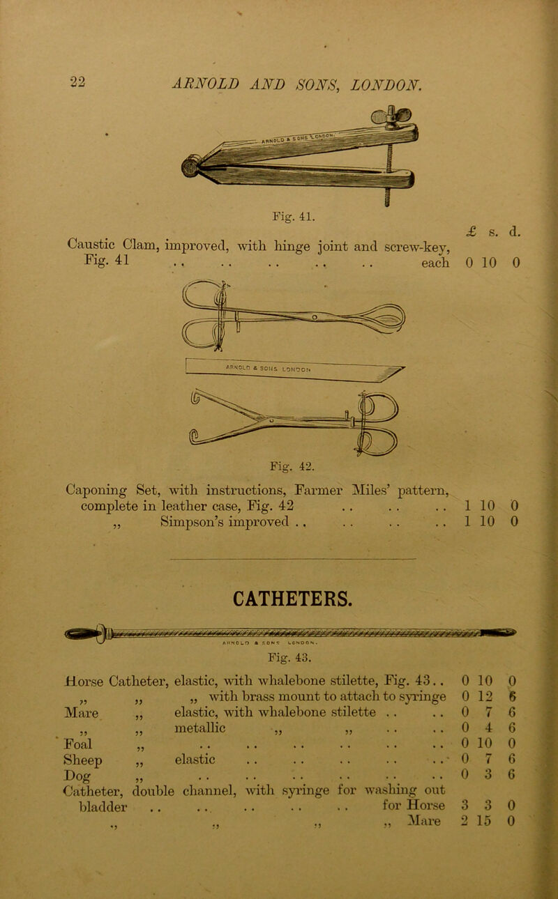 Fig. 41. Caustic Clam, improved, with hinge joint and screw-kev, Fig. 41 each 0 10 0 Caponing Set, with instructions, Farmer Miles’ pattern, complete in leather case, Fig. 42 . . . . 1 10 0 ,, Simpson’s improved .. .. .. .. 1100 CATHETERS. AltNOLD ft SON** LONDON. Fig. 43. Horse Catheter, elastic, with whalebone stilette, Fig. 43.. 0 10 0 ?? ,, „ with brass mount to attach to syringe 0 12 6 Mare ,, elastic, with whalebone stilette . . 0 7 6 5? ,, metallic „ ,, 0 4 6 Foal J) 0 10 0 Sheep ,, elastic 0 7 6 Dog )) . . . . • ^ * * ' 't 0 3 6 Catheter, bladder double channel, with syringe for washing out .. .. .. . . . . for Horse 3 3 0 V ,, „ „ Mare 2 15 0