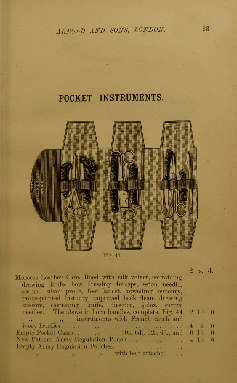 POCKET INSTRUMENTS. Fig. 44. Morocco Leather Case, lined with silk velvet, containing drawing knife, bow dressing forceps, seton needle, scalpel, silver probe, foot lancet, rowelling bistoury, probe-pointed bistoury, improved back fleam, dressing scissors, castrating knife, director, |-doz. suture needles. The above in horn handles, complete, Fig. 44 ,, ,, instruments with French catch and ivory handles Empty Pocket Cases. . . . 10s. 6d., 12s. 6d., and New Pattern Army Regulation Pouch Empty Army Regulation Pouches ,, ,, with belt attached £ s. d. 2 10 0 4 4 0 15 4 15 0 0 6