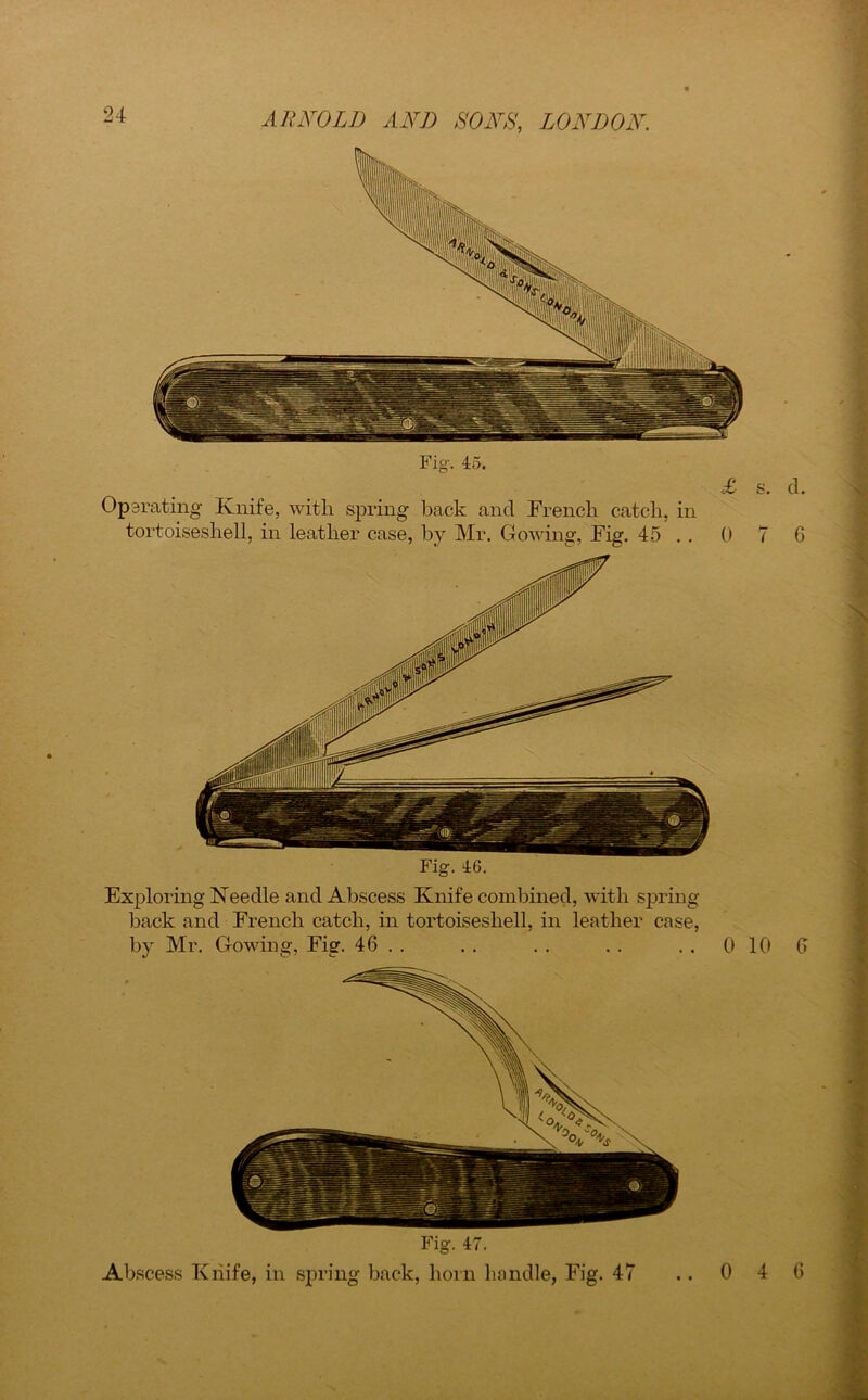 Fig. 45. Op srating Knife, with spring back and French catch, in tortoiseshell, in leather case, by Mr. Gowing, Fig. 45 . . 0 Fig. 46. Exploring Needle and Abscess Knife combined, with spring back and French catch, in tortoiseshell, in leather case, by Mr. Gowing, Fig. 46 . . . . . . . . . . 0 10 0 Fig. 47. Abscess Knife, in spring back, horn handle, Fig. 47 ..0 4 6