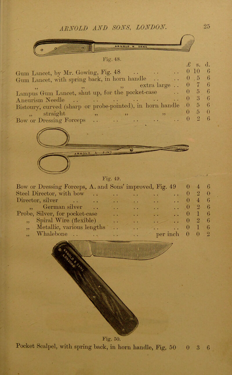 Fig. 48. Gum Lancet, by Mr.. Gowing, Fig. 48 .. .. • • Gum Lancet, with spring back, in horn handle ,, extra large . . Lampus Gum Lancet, shut up, for the pocket-case . . Aneurism Needle Bistoury, curved (sharp or probe-pointed), in horn handle ,, straight ,, Bow or Dressing Forceps £ s. d. 0 10 6 0 5 6 0 7 6 0 5 6 0 3 6 0 5 6 0 5 0 0 2 6 Bow or Dressing Forceps, A. and Sons’ improved, Fig. 49 Steel Director, with bow Director, silver ,, German silver Probe, Silver, for pocket-case „ Spiral Wire (flexible) ,, Metallic, various lengths „ Whalebone . . . . . . . . per inch 0 0 0 0 0 0 0 0 4 6 2 0 4 6 2 6 1 6 2 6 1 6 0 2 Fig. 50. Pocket Scalpel, with spring back, in horn handle, Fig. 50 0 6 3