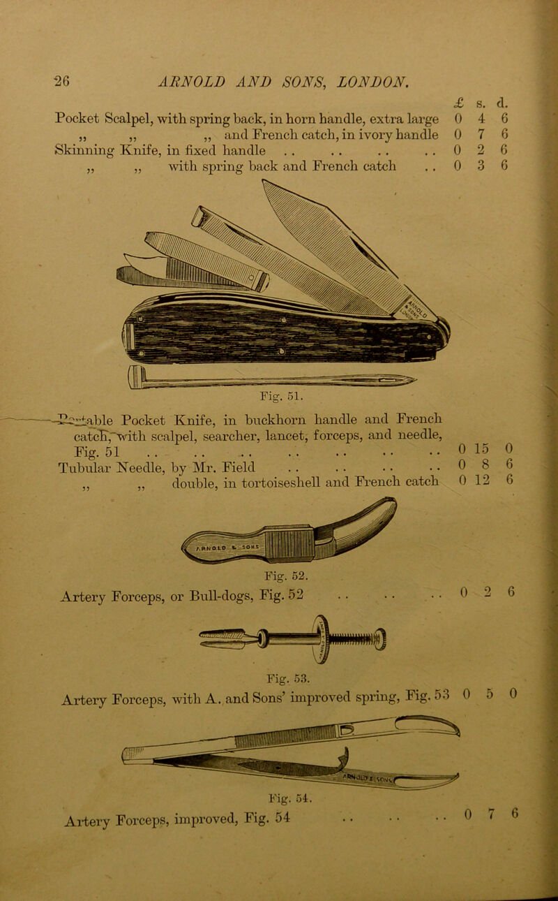 Pocket Scalpel, with spring back, in horn handle, extra large ,, ,, „ and French catch, in ivory handle Skinning Knife, in fixed handle ,, ,, with spring back and French catch £ 0 0 0 0 s. 4 7 2 3 d. 6 6 6 6 Artery Forceps, or Bull-dogs, Fig. 52 Artery Forceps, with A. and Sons’ improved spring, Fig. 53 0 5 0 Artery Forceps, improved, Fig. 54 0 15 0 8 0 12 0 6 6 --Pi'riable Pocket Knife, in buckhorn handle and French catcK,with scalpel, searcher, lancet, forceps, and needle, Fig. 51 . . . . ... Tubular Needle, by Mr. Field ,, ,, double, in tortoiseshell and French catch