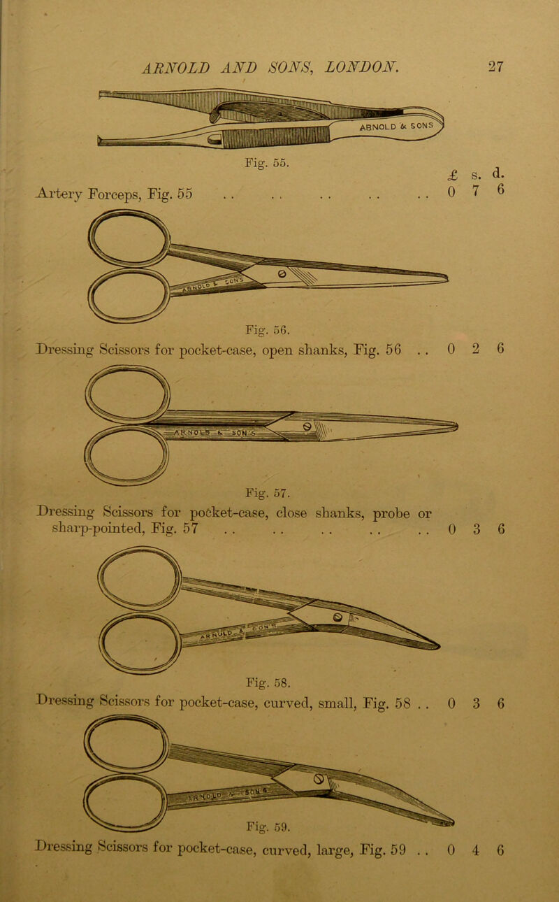 Artery Forceps, Fig. 55 Fig. 55. £ 0 Dressing Scissors for pocket-case, open shanks, Fig. 56 . . 0 Dressing Scissors for poCket-case, close shanks, probe or sharp-pointed, Fig. 57 . . . . . . . . 0 Dressing Scissors for pocket-case, curved, small, Fig. 58 . . 0 Dressing Scissors for pocket-case, curved, large, Fig. 59 . . 0 s. d. 7 6 2 6 3 6 3 6 4 6