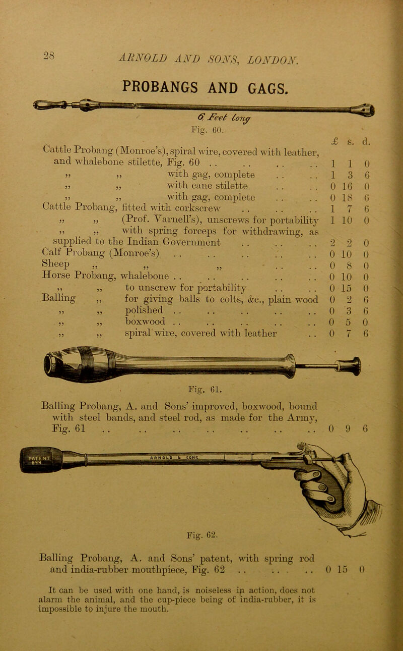 PROBANGS AND GAGS. 55 55 55 & jFeei lony Fig. 60. Cattle Probang (Monroe’s), spiral wire, covered with leather and whalebone stilette, Fig. 60 . . „ with gag, complete ,, with cane stilette 5, with gag, complete Cattle Probang, fitted with corkscrew ■n (Prof. Varnell’s), unscrews for portability v ?? with spring forceps for withdrawing, as supplied to the Indian Government Calf Probang (Monroe’s) SlieeP Horse Probang, whalebone to unscrew for portability for giving balls to colts, &c., plain wood polished boxwood spiral wire, covered with leather 55 Balling 55 55 55 55 55 55 £ s. d. Fig. 61. Balling Probang, A. and Sons’ improved, boxwood, bound with steel bands, and steel rod, as made for the Arnrv, Fig. 61 0 1 1 0 1 3 6 0 16 0 0 18 6 1 7 6 1 10 0 2 2 0 0 10 0 0 8 0 0 10 0 0 15 0 0 2 0 3 0 5 0 7 6 6 0 6 9 6 Balling Probang, A. and Sons’ patent, with spring rod and india-rubber mouthpiece, Fig. 62 . . 0 15 0 It can be used with one hand, is noiseless ip action, does not alarm the animal, and the cup-piece being of india-rubber, it is impossible to injure the mouth.